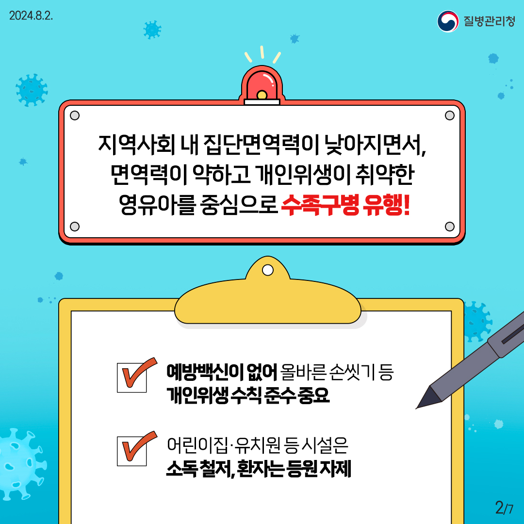 지역사회 내 집단면역력이 낮아지면서, 면역력이 약하고 개인위생이 취약한 영유아를 중심으로 수족구병 유행! - 예방백신이 없어 올바른 손씻기 등 개인위생 수칙 준수 중요 - 어린이집·유치원 등 시설은 소독 철저, 환자는 등원 자제