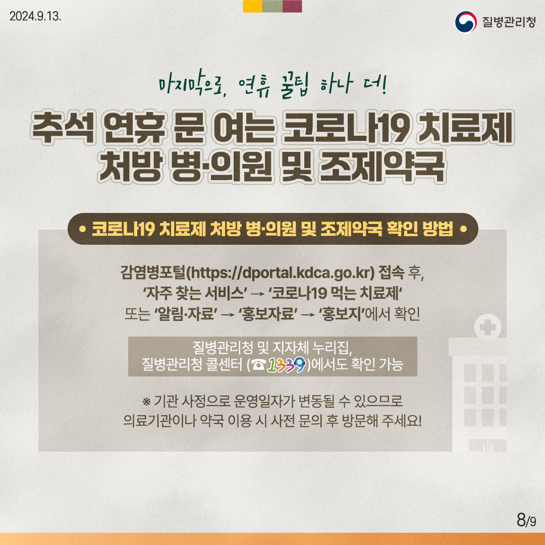 마지막으로, 연휴 꿀팁 하나 더! 추석 연휴 문 여는 코로나19 치료제 처방 병·의원 및 조제약국 [코로나19 치료제 처방 병·의원 및 조제약국 확인 방법] 감염병포털(https://dportal.kdca.go.kr) 접속 후, '자주 찾는 서비스' → '코로나19 먹는 치료제' 또는 '알림·자료'→ '홍보자료'→ '홍보지'에서 확인 질병관리청 및 지자체 누리집, 질병관리청 콜센터 (☎1339)에서도 확인 가능 ※ 기관 사정으로 운영일자가 변동될 수 있으므로 의료기관이나 약국 이용 시 사전 문의 후 방문해 주세요!