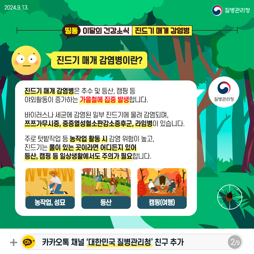 진드기 매개 감염병이란? 진드기 매개 감염병은 추수 및 등산, 캠핑 등 야외활동이 증가하는 가을철에 집중 발생합니다. 바이러스나 세균에 감염된 일부 진드기에 물려 감염되며, 쯔쯔가무시증, 중증열성혈소판감소증후군, 라임병이 있습니다. 주로 텃밭작업 등 농작업 활동 시 감염 위험이 높고, 진드기는 풀이 있는 곳이라면 어디든지 있어 등산, 캠핑 등 일상생활에서도 주의가 필요합니다.