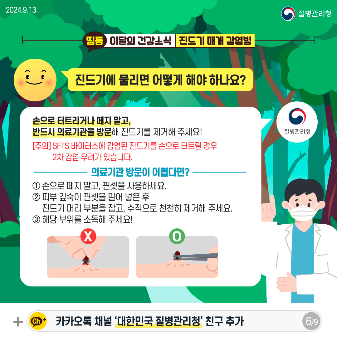 진드기에 물리면 어떻게 해야 하나요? 손으로 터트리거나 떼지 말고, 반드시 의료기관을 방문해 진드기를 제거해 주세요! [주의] SFTS 바이러스에 감염된 진드기를 손으로 터트릴 경우 2차 감염 우려가 있습니다. [의료기관 방문이 어렵다면?] 1. 손으로 떼지 말고, 핀셋을 사용하세요. 2. 피부 깊숙이 핀셋을 밀어 넣은 후 진드기 머리 부분을 잡고, 수직으로 천천히 제거해 주세요. 3. 해당 부위를 소독해 주세요!