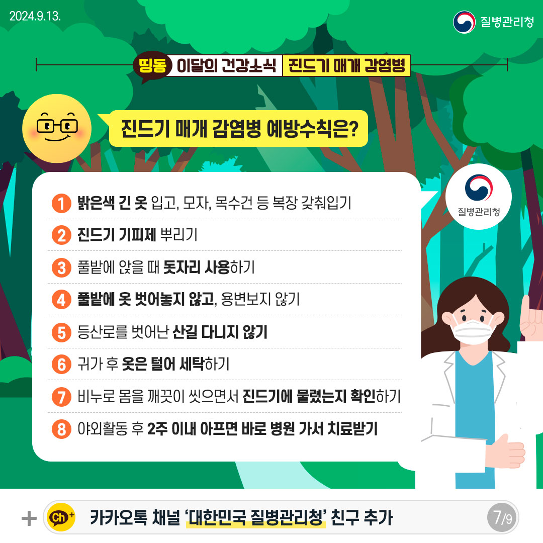 [진드기 매개 감염병 예방수칙은?] 1. 밝은색 긴 옷 입고, 모자, 목수건 등 복장 갖춰입기 2. 진드기 기피제 뿌리기 3. 풀밭에 앉을 때 돗자리 사용하기 4. 풀밭에 옷 벗어놓지 않고, 용변보지 않기 5. 등산로를 벗어난 산길 다니지 않기 6. 귀가 후 옷은 털어 세탁하기 7. 비누로 몸을 깨끗이 씻으면서 진드기에 물렸는지 확인하기 8. 야외활동 후 2주 이내 아프면 바로 병원 가서 치료받기