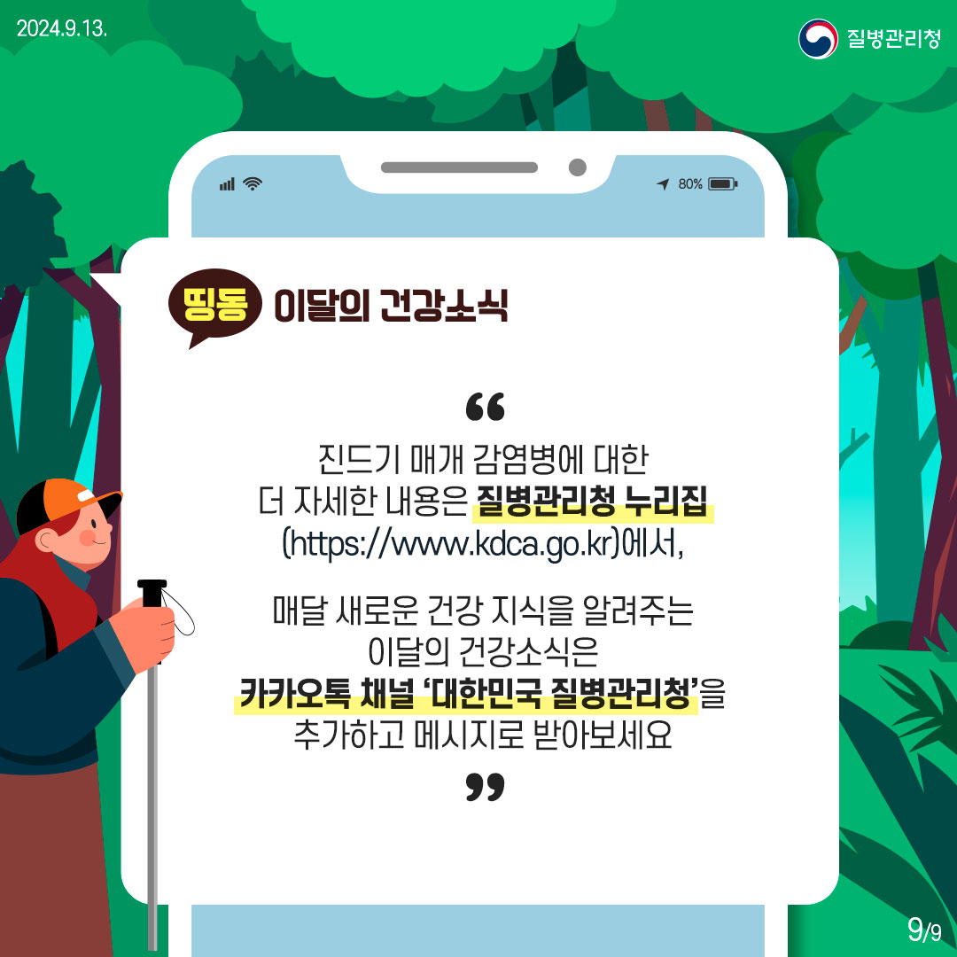 진드기 매개 감염병에 대한 더 자세한 내용은 질병관리청 누리집 (https://www.kdca.go.kr)에서, 매달 새로운 건강 지식을 알려주는 이달의 건강소식은 카카오톡 채널 '대한민국 질병관리청'을 추가하고 메시지로 받아보세요