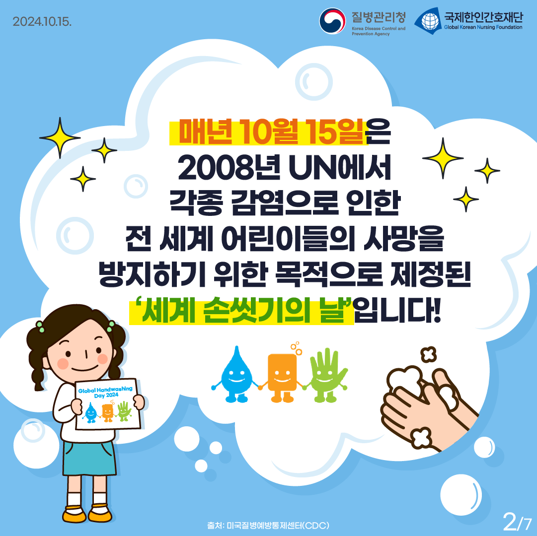 2024.10.15. 질병관리청 국제한인간호재단 매년 10월 15일은 2008년 UN에서 각종 감염으로 인한 전 세계 어린이들의 사망을 방지하기 위한 목적으로 제정된 '세계 손씻기의 날'입니다! 출처: 미국질병예방통제센터(CDC) 2p