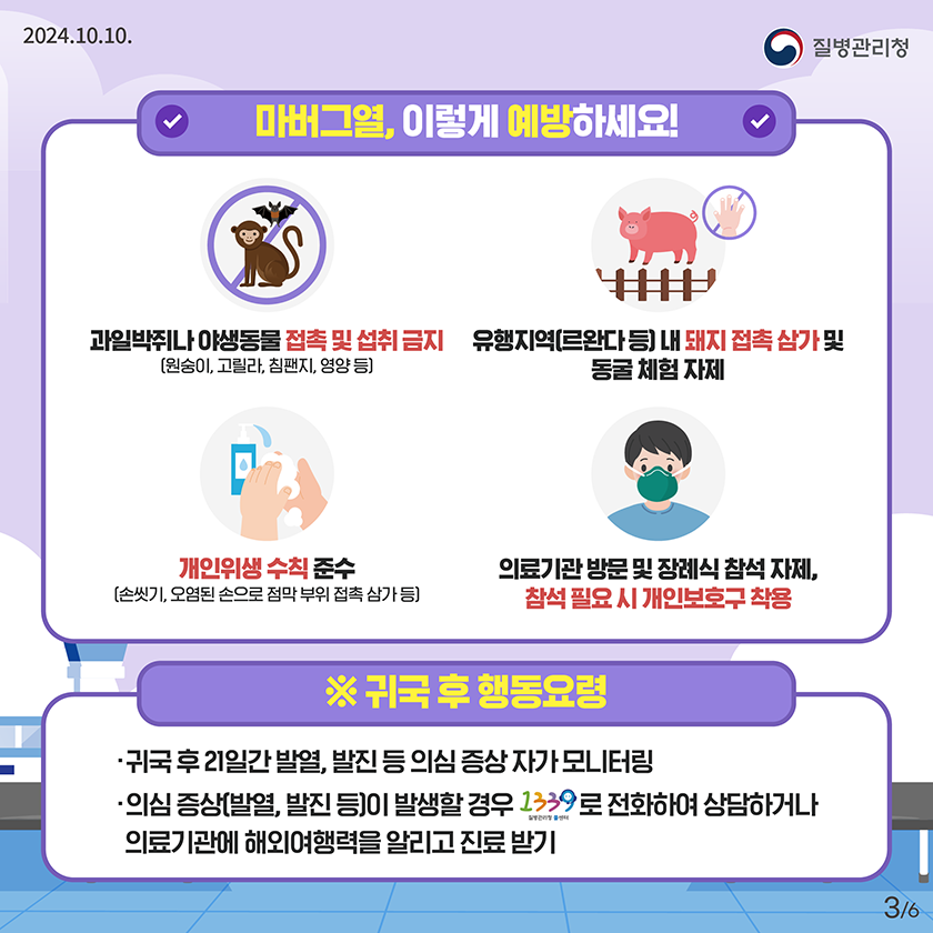  마버그열, 이렇게 예방하세요! 과일박쥐나 야생동물 접촉 및 섭취 금지 (원숭이, 고릴라, 침팬지, 영양 등) 유행지역(르완다 등) 내 돼지 접촉 삼가 및 동굴 체험 자제 개인위생 수칙 준수 (손씻기, 오염된 손으로 점막 부위 접촉 삼가 등) 의료기관 방문 및 장례식 참석 자제, 참석 필요 시 개인보호구 착용 ※귀국 후 행동요령 귀국 후 21일간 발열, 발진 등 의심 증상 자가 모니터링 의심 증상(발열, 발진 등)이 발생할 경우 1339로 전화하여 상담하거나 의료기관에 해외여행력을 알리고 진료받기