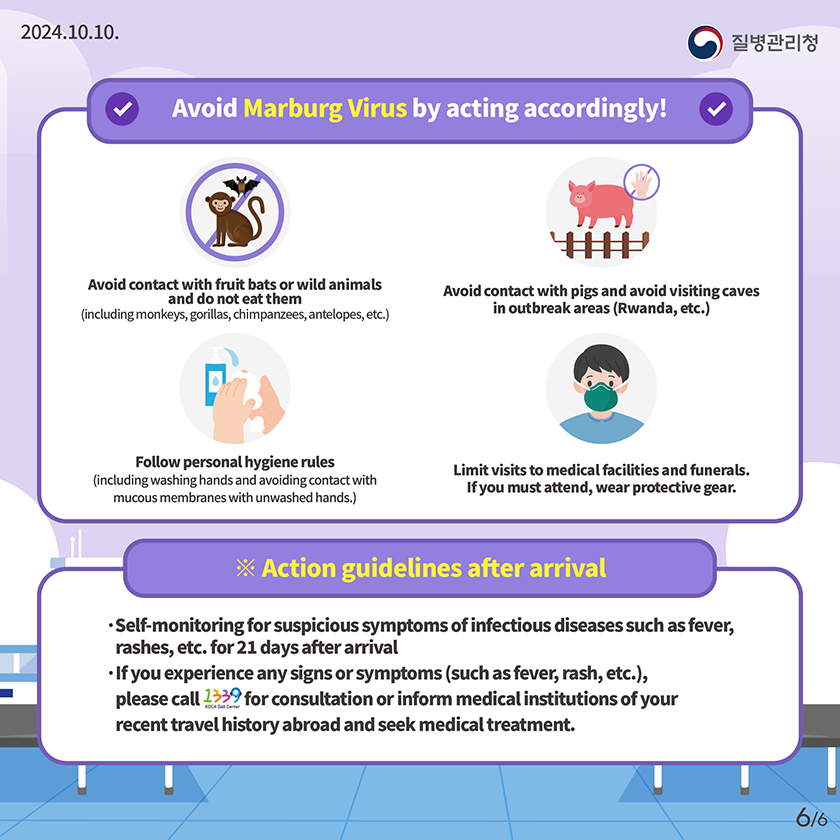 Avoid Mpox(monkeypox) by acting accordingly! Avoid close contact (such as skin contact or sexual contact) with strangers or multiple='multiple' partners. Avoid contact with and eating small wild animals, including rodents such as rats and squirrels, and primates such as monkeys and apes. Follow personal hygiene rules. (Wash hands and avoid contact with contaminated hands on mucous membrane areas.) ※Action guidelines after arrival Self-monitoring for suspicious symptoms of infectious diseases such as fever, rashes, etc. for 21 days after arrival If you experience any signs or symptoms (such as fever, rash, etc.), please call 1339 for consultation or inform medical institutions of your recent travel history abroad and seek medical treatment.
