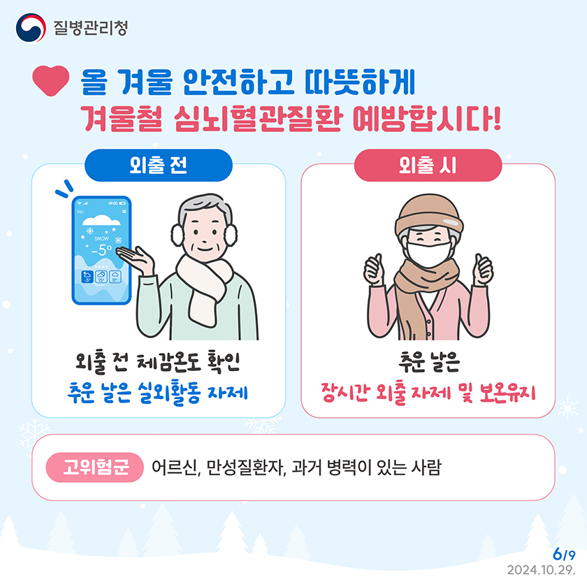 올 겨울 안전하고 따뜻하게 겨울철 심뇌혈관질환 예방합시다! 외출 전 체감온도 확인, 추운 날은 실외활동 자제 외출 시 추운 날은 장시간 외출자제 및 보온유지 고위험군이란 어르신, 만성질환자, 과거 병력이 있는 사람을 말합니다.