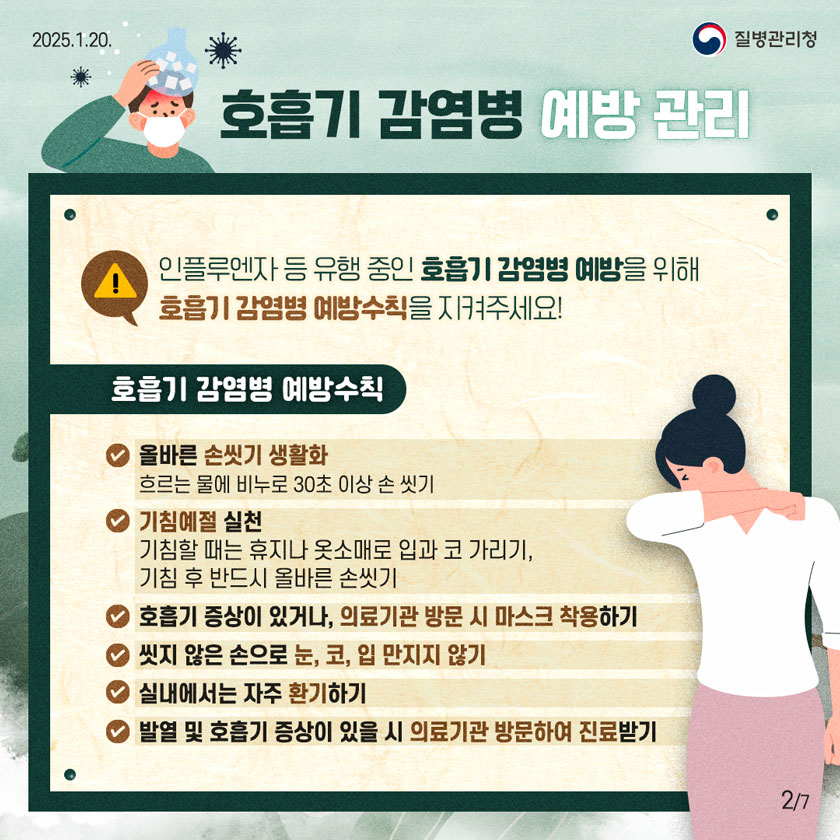 호흡기 감염병 예방 관리 인플루엔자 등 유행 중인 호흡기 감염병 예방을 위해 호흡기 감염병 예방수칙을 지켜주세요! 호흡기 감염병 예방수칙 ✔ 올바른 손씻기 생활화 - 흐르는 물에 비누로 30초 이상 손 씻기 ✔ 기침예절 실천 - 기침할 때는 휴지나 옷소매로 입과 코 가리기, 기침 후 반드시 올바른 손씻기 ✔ 호흡기 증상이 있거나, 의료기관 방문 시 마스크 착용하기 ✔ 씻지 않은 손으로 눈, 코, 입 만지지 않기 ✔ 실내에서는 자주 환기하기 ✔ 발열 및 호흡기 증상이 있을 시 의료기관 방문하여 진료받기