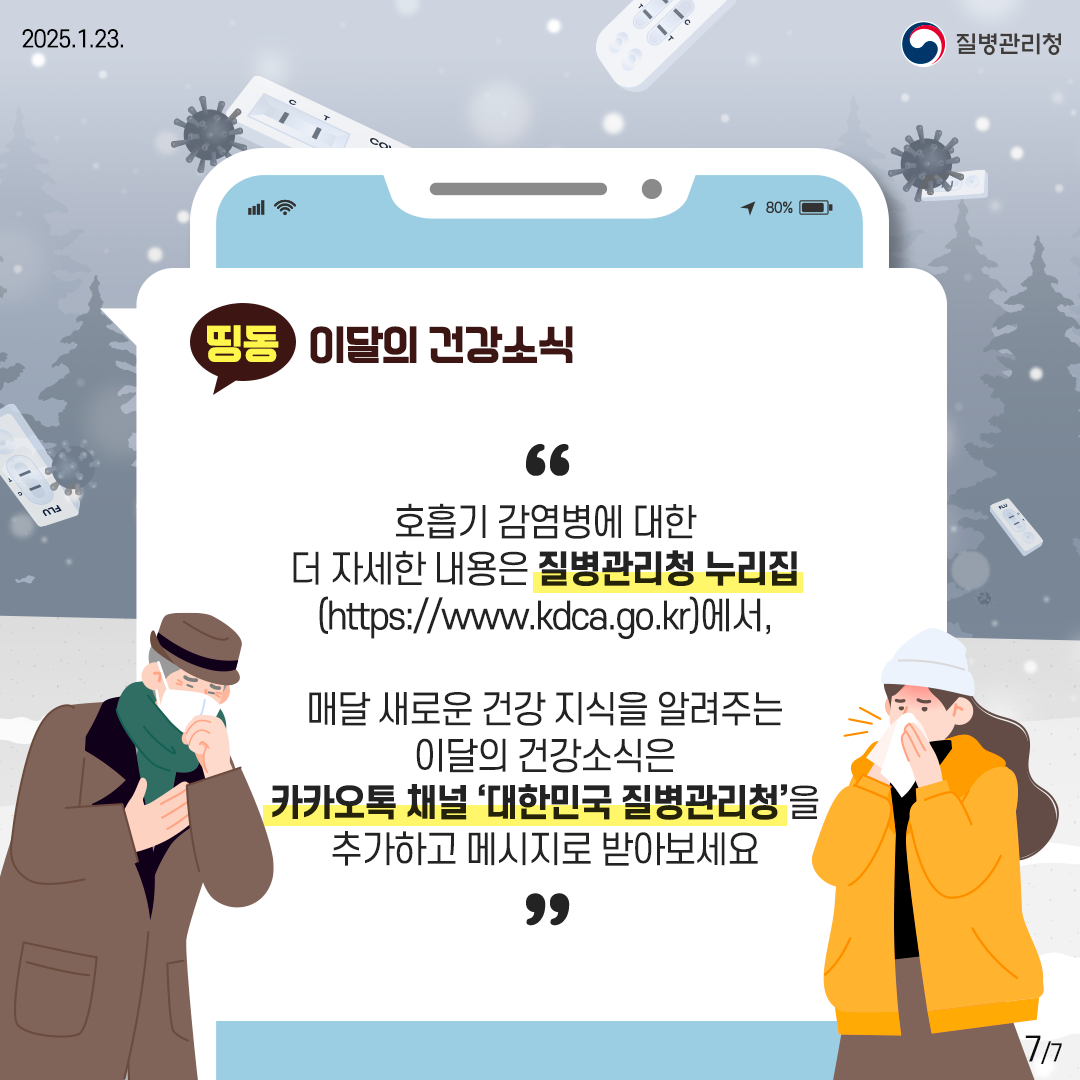 호흡기 감염병에 대한 더 자세한 내용은 질병관리청 누리집 (http://www.kdca.go.kr)에서, 매달 새로운 건강 지식을 알려주는 이달의 건강소식은 카카오톡 채널 '대한민국 질병관리청'을 추가하고 메시지로 받아보세요