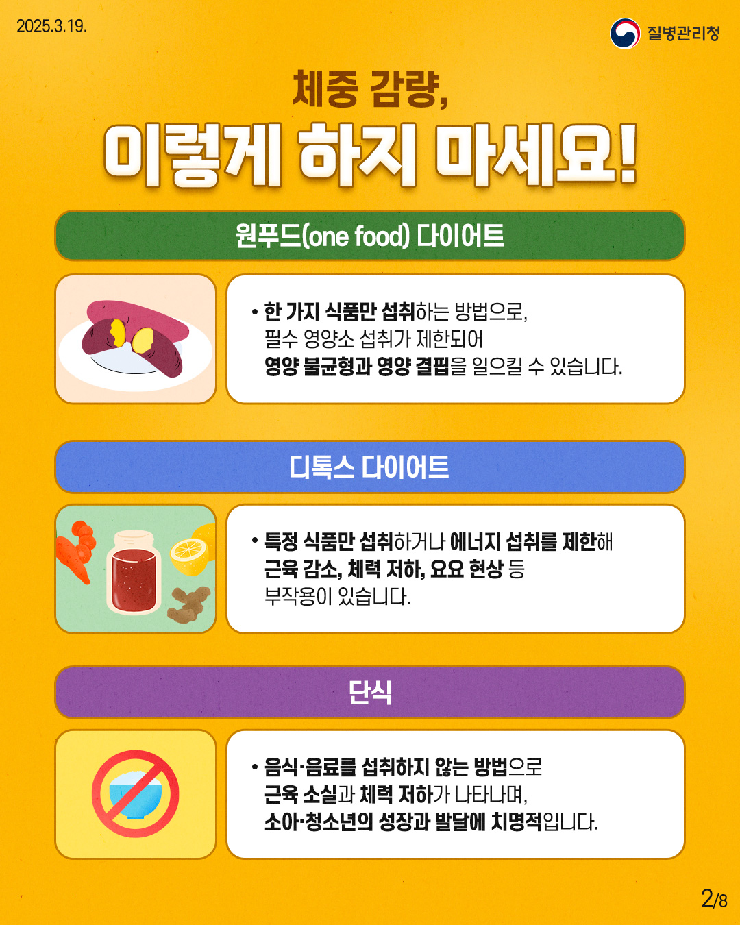 체중 감량, 이렇게 하지 마세요!  [원푸드(one food) 다이어트] - 한 가지 식품만 섭취하는 방법으로,   필수 영양소 섭취가 제한되어   영양 불균형과 영양 결핍을 일으킬 수 있습니다.  [디톡스 다이어트] - 특정 식품만 섭취하거나 에너지 섭취를 제한해   근육 감소, 체력 저하, 요요 현상 등   부작용이 있습니다.  [단식] - 음식, 음료를 섭취하지 않는 방법으로   근육 손실과 체력 저하가 나타나며,   소아, 청소년의 성장과 발달에 치명적입니다.