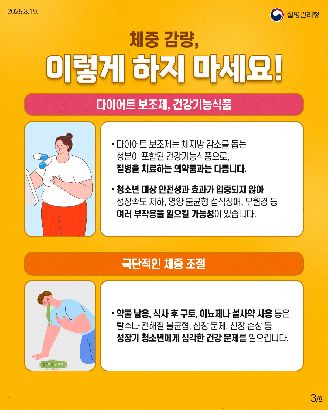 체중 감량, 이렇게 하지 마세요!  [다이어트 보조제, 건강기능식품] - 다이어트 보조제는 체지방 감소를 돕는   성분이 포함된 건강기능식품으로,   질병을 치료하는 의약품과는 다릅니다.  - 청소년 대상 안정성과 효과가 입증되지 않아   성장속도 저하, 영양 불균형 섭식장애, 무월경 등   여러 부작용을 일으킬 가능성이 있습니다.  [극단적인 체중 조절] - 약물 남용, 식사 후 구토, 이뇨제나 설사약 사용 등은   탈수나 전해질 불균형, 심장 문제, 신장 손상 등   성장기 청소년에게 심각한 건강 문제를 일으킵니다.