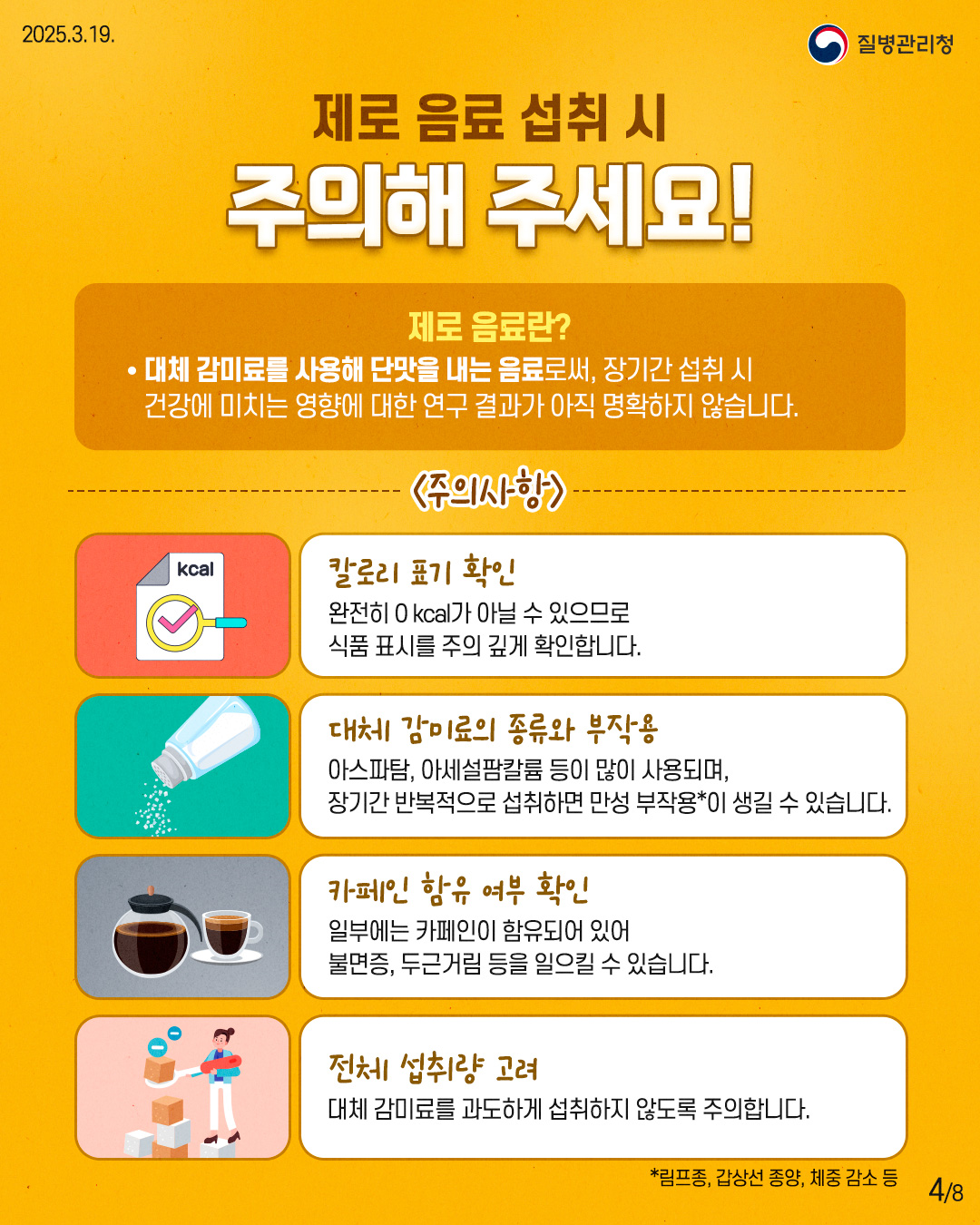 제로 음료 섭취 시 주의해 주세요!  제로 음료란? - 대체 감미료를 사용해 단맛을 내는 음료로써, 장기간 섭취 시   건강에 미치는 영향에 대한 연구 결과가 아직 명확하지 않습니다.  <주의사항> [칼로리 표기 확인] 완전히 0 kcal가 아닐 수 있으므로 식품 표시를 주의 깊게 확인합니다.  [대체 감미료의 종류와 부작용] 아스파탐, 아세설팜칼륨 등이 많이 사용되며, 장기적 반복적으로 섭취하면 만성 부작용*이 생길 수 있습니다.  [카페인 함유 여부 확인] 일부 카페인이 함유되어 있어 불면증, 두근거림 등을 일으킬 수 있습니다.  [전체 섭취량 고려] 대체 감미료를 과도하게 섭취하지 않도록 주의합니다.  *림프종, 갑상선 종양, 체중 감소 등
