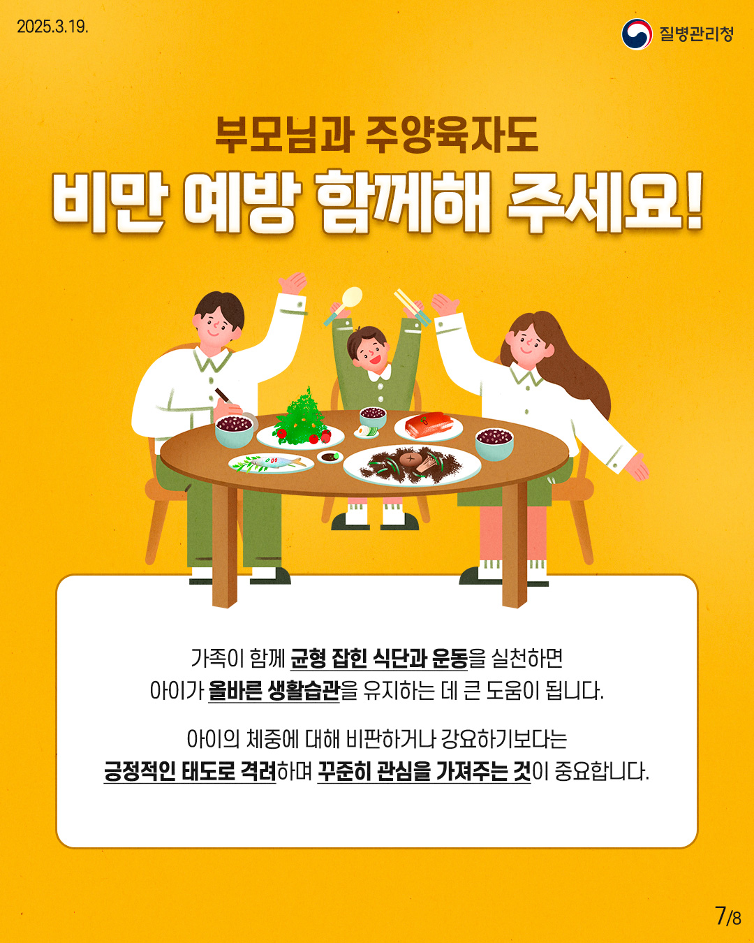 부모님과 주양육자도 비만 예방 함께해 주세요! 가족이 함께 균형 잡힌 식단과 운동을 실천하면 아이가 올바른 생활습관을 유지하는 데 큰 도움이 됩니다. 아이의 체중에 대해 비판하거나 강요하기보다는 긍정적인 태도로 격려하며 꾸준히 관심을 가져주는 것이 중요합니다.