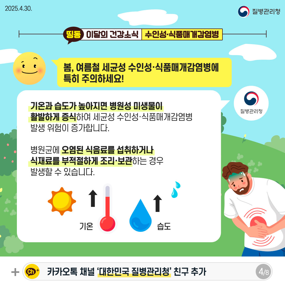 봄, 여름철 세균성 수인성·식품매개감염병에 특히 주의하세요! 기온과 습도가 높아지면 병원성 미생물이 활발하게 증식하여 세균성 수인성·식품매개감염병 발생 위험이 증가합니다. 병원균에 오염된 식음료를 섭취하거나 식재료를 부적절하게 조리·보관하는 경우 발생할 수 있습니다.
