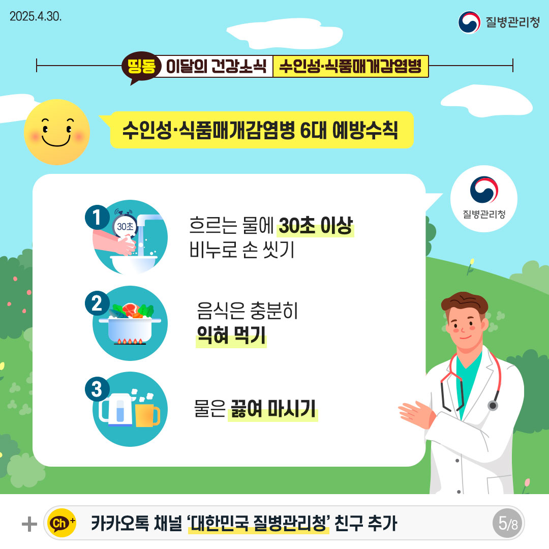 수인성·식품매개감염병 6대 예방수칙 1. 흐르는 물에 30초 이상 비누로 손 씻기 2. 음식은 충분히 익혀 먹기 3. 물은 끓여 마시기