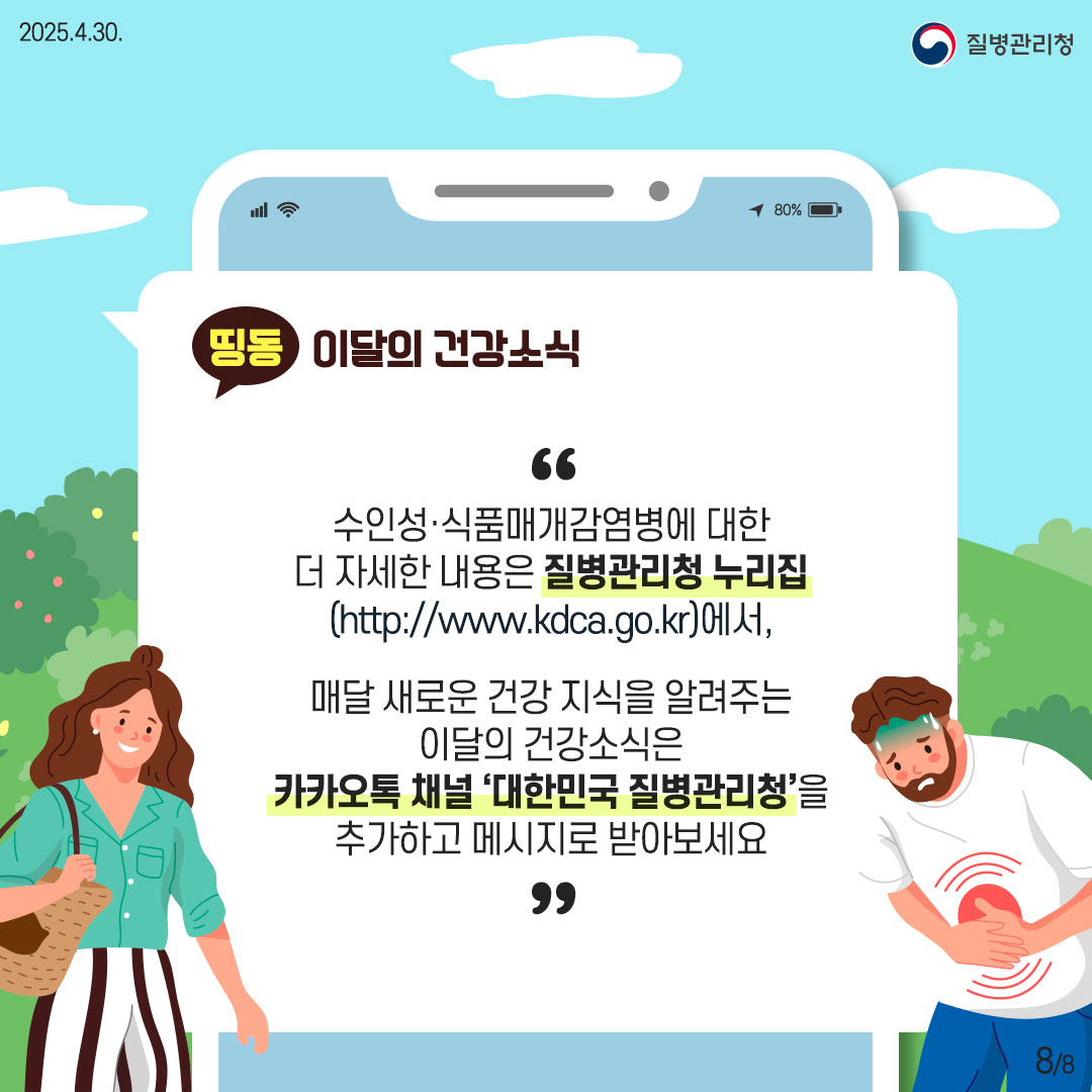수인성·식품매개감염병에 대한 더 자세한 내용은 질병관리청 누리집 (http://www.kdca.go.kr)에서, 매달 새로운 건강 지식을 알려주는 이달의 건강소식은 카카오톡 채널 '대한민국 질병관리청'을 추가하고 메시지로 받아보세요