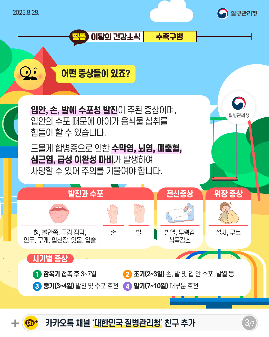 3P 어떤 증상들이 있죠?  입안, 손, 발에 수포성 발진이 주된 증상이며, 입안의 수포 때문에 아이가 음식물 섭취를 힘들어 할 수 있습니다.  드물게 합병증으로 인한 수막염, 뇌염, 폐출혈,  심근염, 급성 이완성 마비가 발생하여 사망할 수 있어 주의를 기울여야 합니다.  발진과 수포 혀, 볼안쪽, 구강점막, 인두, 구개, 입천장, 잇몸, 입술  손  발  전신증상 발열, 무력감 식욕감소  위장 증상 설사, 구토  시기별 증상  1 잠복기 접촉 후 3~7일 2 초기(2~3일) 손, 발 및 입 안 수포, 발열 등 3 중기(3~4일) 발진 및 수포 호전 4 말기(7~10일) 대부분 호전