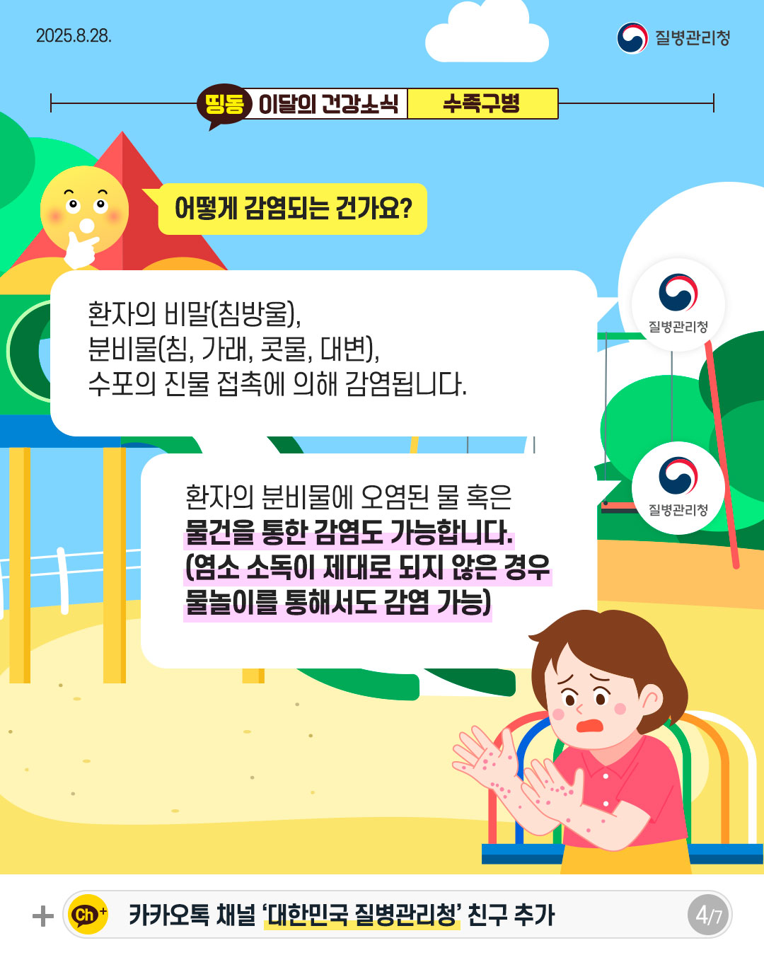 4P 어떻게 감염되는 건가요?  환자의 비말(침방울), 분비물(침, 가래, 콧물, 대변), 수포의 진물 접촉에 의해 감염됩니다.   환자의 분비물에 오염된 물 혹은  물건을 통한 감염도 가능합니다. (염소 소독이 제대로 되지 않은 경우 물놀이를 통해서도 감염 가능)