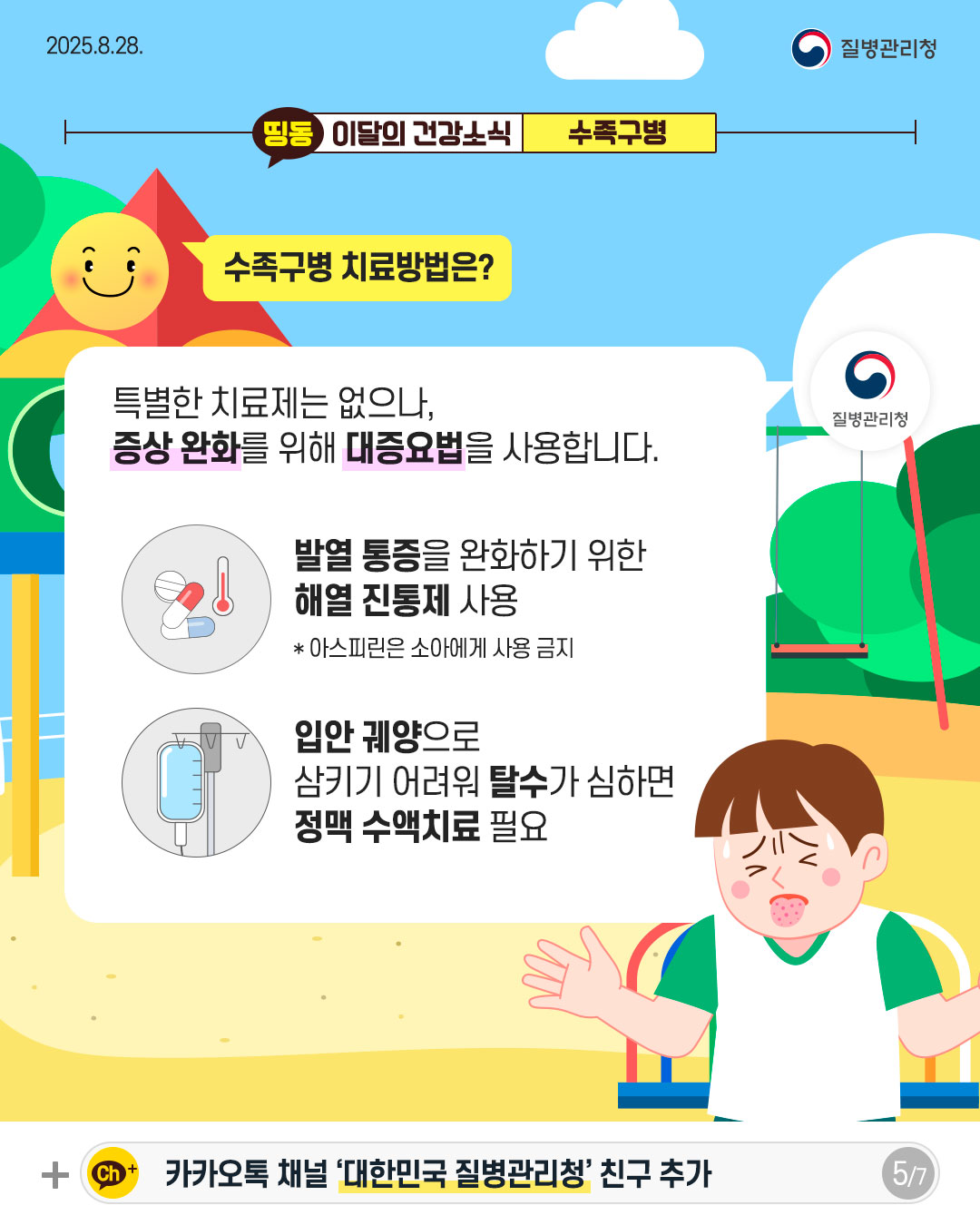 5P 수족구병 치료방법은?  특별한 치료제는 없으나,  증상 완화를 위해 대증요법을 사용합니다.   발열 통증을 완화하기 위한 해열 진통제 사용 * 아스피린은 소아에게 사용 금지  입안 궤양으로 삼키기 어려워 탈수가 심하면 정맥 수액치료 필요