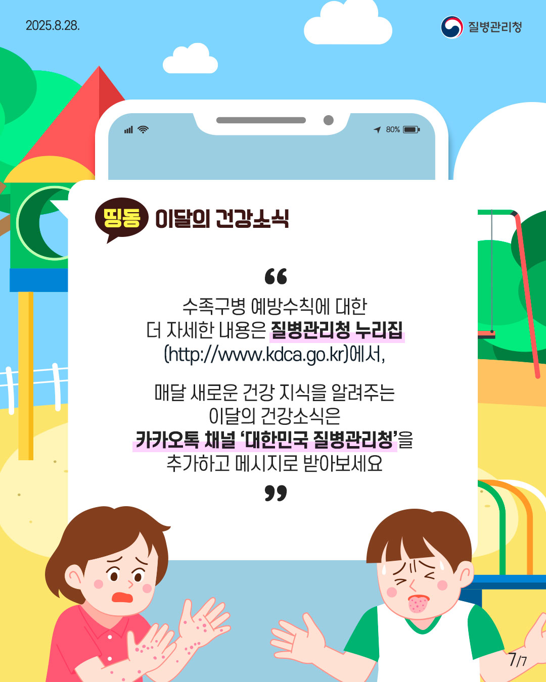 7P 수족구병 예방수칙에 대한 더 자세한 내용은 질병관리청 누리집 (http://www.kdca.go.kr),  매달 새로운 건강 지식을 알려주는 이달의 건강소식은 카카오톡 채널 '대한민국 질병관리청'을 추가하고 메시지로 받아보세요