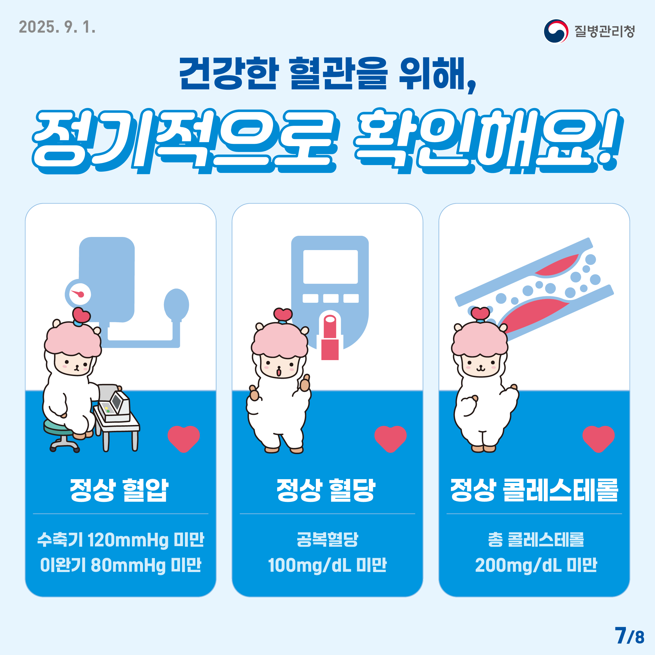 정상혈압, 정상혈당, 정상콜레스테롤 건강한 혈관을 위해, 정기적으로 확인해요! 정상 혈압은 수축기 120mmHg미만, 이완기 80mmHg 미만, 정상 혈당은 공복혈당 100mg/dL 미만, 정상 콜레스테롤은 총 콜레스테롤 200mg/dL 미만이다.