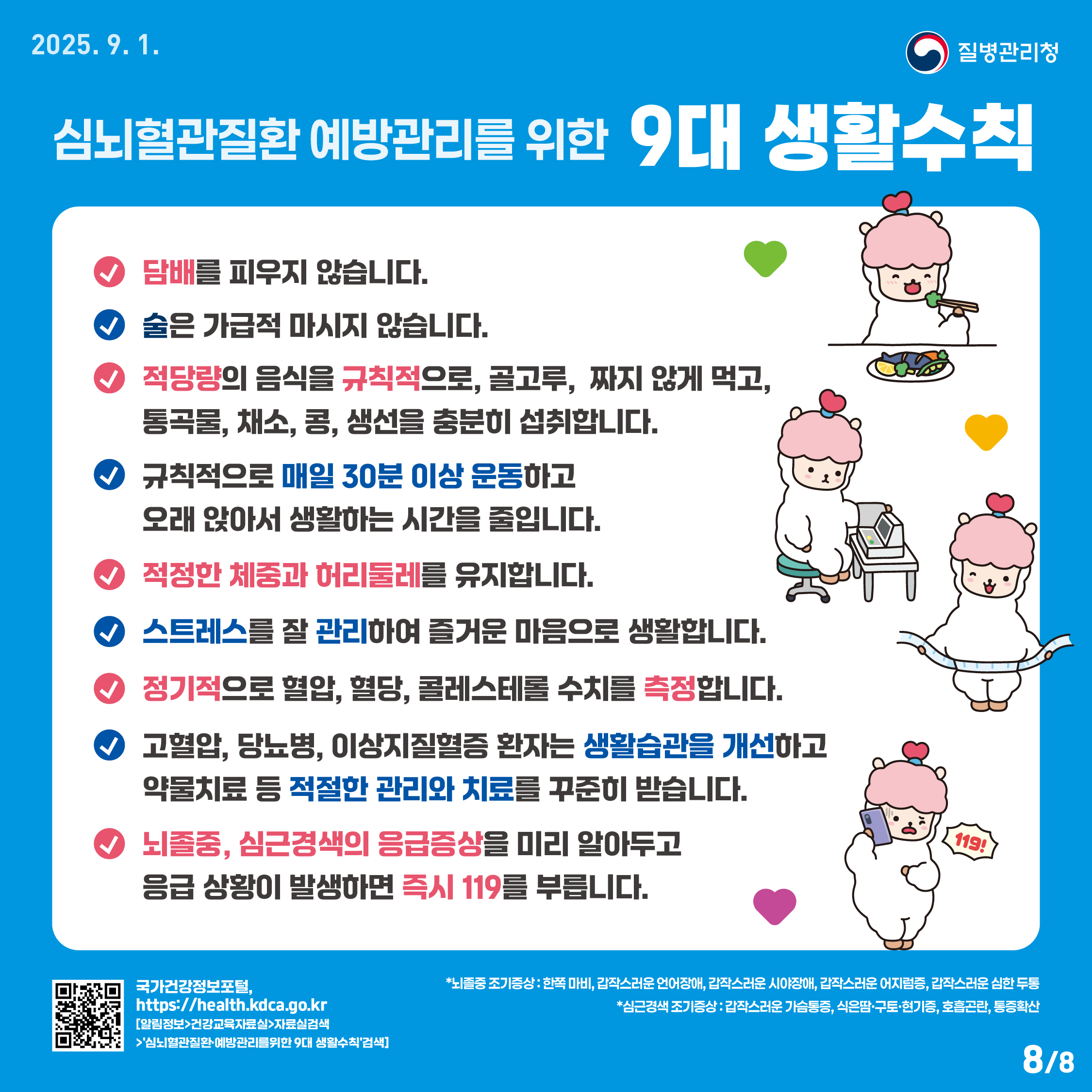 심뇌혈관질환 예방관리를 위한 9대생활수칙 심뇌혈관질환 예방관리를 위한 9대 생활수칙으로 √담배를 피우지 않습니다. √술은 가급적 마시지 않습니다. √ 적당량의 음식을 규칙적으로 골고루, 짜지않게 먹고, 통곡물, 채소, 콩, 생선을 충분히 섭취합니다. √규칙적으로 매일 30분 이상 운동하고 오래 앉아서 생활하는 시간을 줄입니다. √적정한 체중과 허리둘레를 유지합니다. √스트레스를 잘 관리하여 즐거운 마음으로 생활합니다. √정기적으로 혈압, 혈당, 콜레스테롤 수치를 측정합니다. √고혈압, 당뇨병, 이상지질혈증 환자는 생활습관을 개선하고 약물치료 등 적절한 관리와 치료를 꾸준히 받습니다. √뇌졸중, 심근경색의 응급증상을 미리 알아두고 응급상황이 발생하면 즉시 119를 부릅니다. *뇌졸중 조기증상: 한쪽마비, 갑작스러운 언어장애, 갑작스러운 시야장애, 갑작스러운 어지럼증, 갑작스러운 심한두통, *심근경색 조기증상: 갑작스러운 가슴통증, 식은땀, 구토, 현기증, 호흡곤란, 통증확산