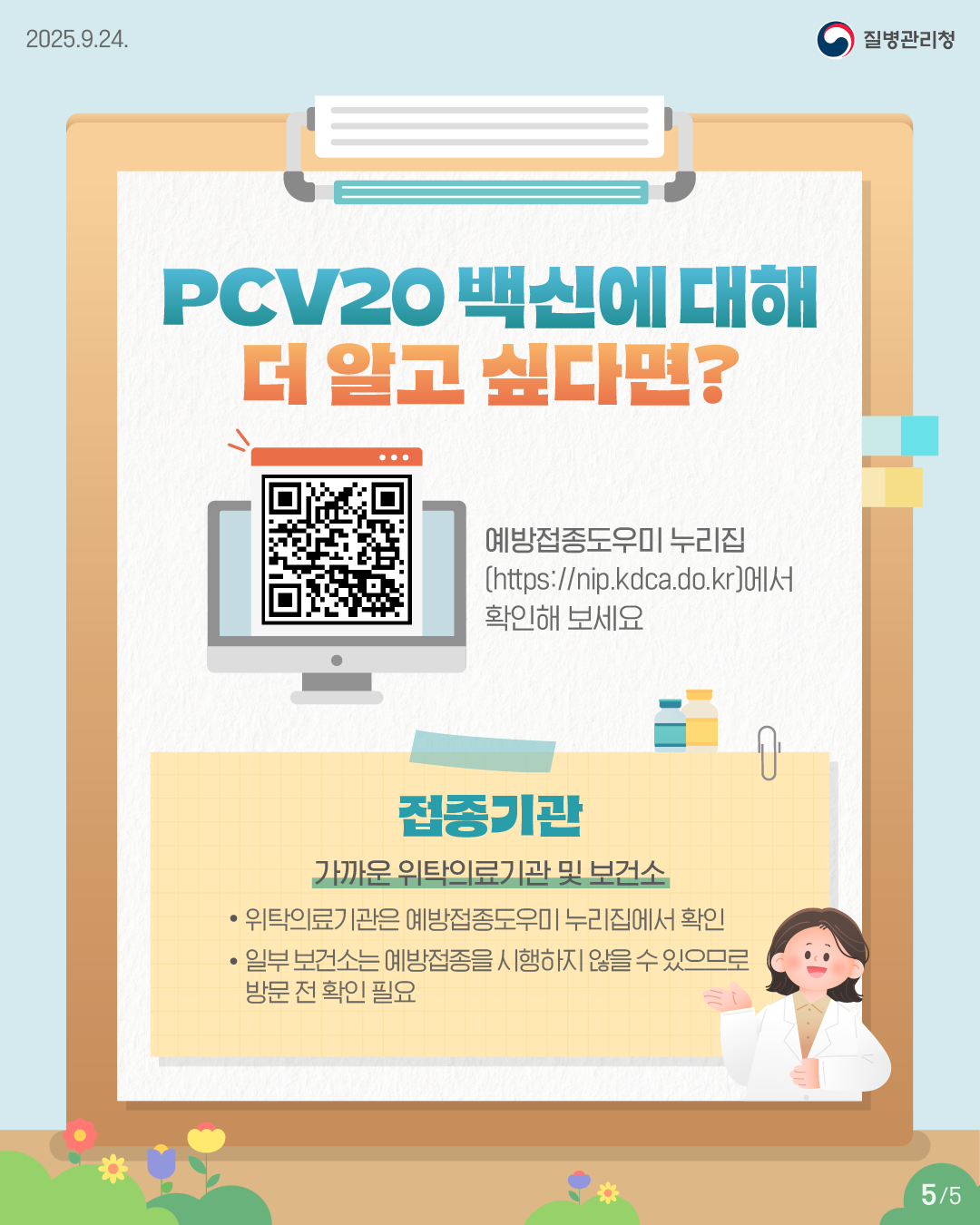 ■ PCV20 백신에 대해 더 알고싶다면? - 예방접종도우미 누리집(https://nip.kdca.do.kr)에서 확인해 보세요  - 접종기관: 가까운 위탁의료기관 및 보건소 · 위탁의료기관은 예방접종도우미 누리집에서 확인 · 일부 보건소는 예방접종을 시행하지 않을 수 있으므로 방문 전 확인 필요