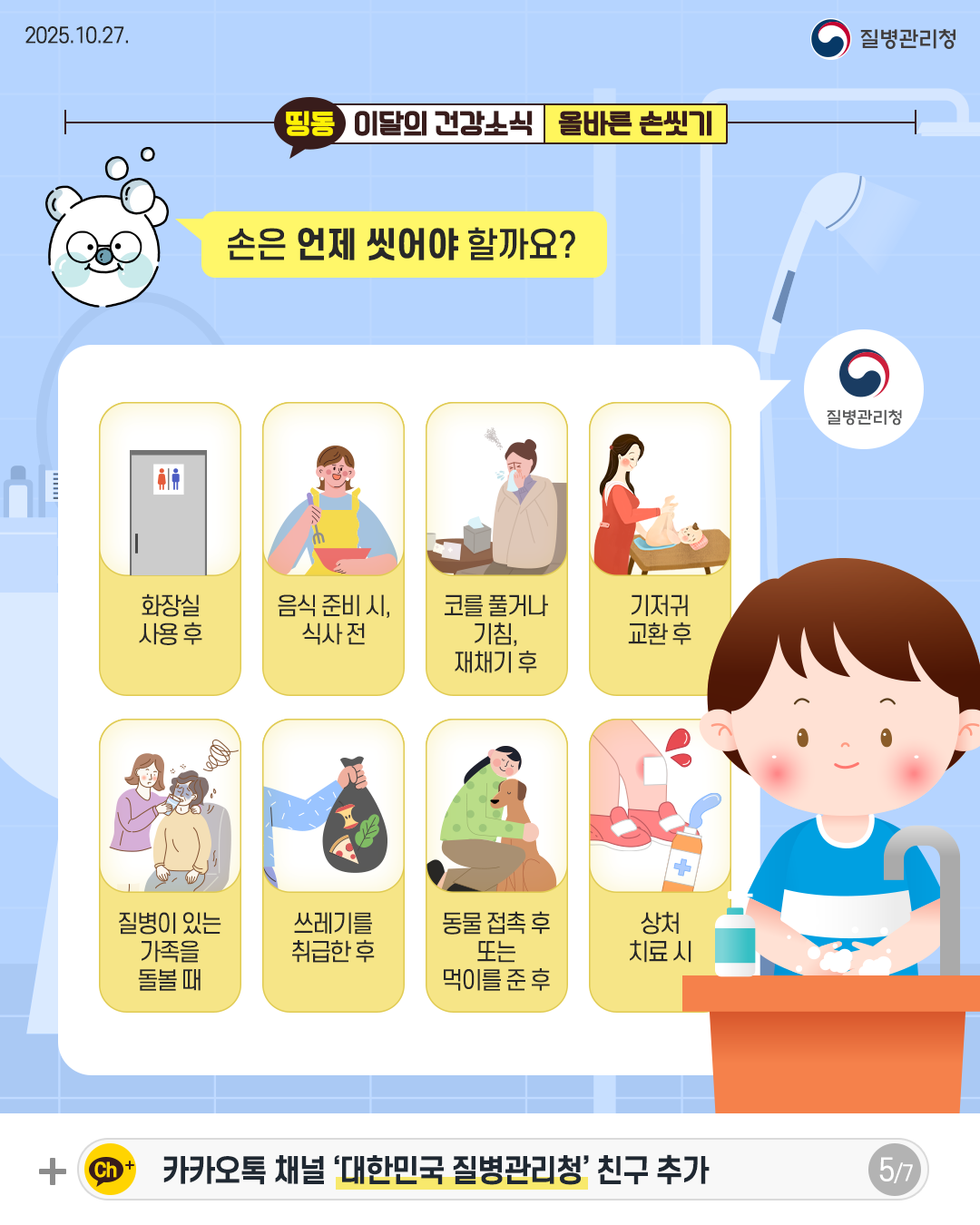 2025.10.27. 질병관리청 5P 손은 언제 씻어야 할까요?  화장실 사용 후 음식 준비 시, 식사 전 코를 풀거나 기침, 재채기 후 기저귀 교환 후 질병이 있는 가족을 돌볼 때 쓰레기를 취급한 후 동물 접촉 후 또는 먹이를 준 후  상처 치료 시 
