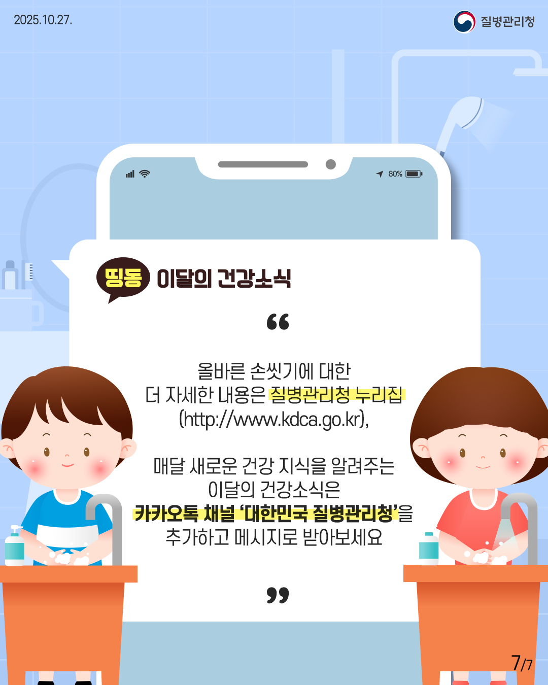 2025.10.27. 질병관리청 7P 올바른 손씻기에 대한 더 자세한 내용은 질병관리청 누리집 (http://www.kdca.go.kr),  매달 새로운 건강 지식을 알려주는 이달의 건강소식은 카카오톡 채널 '대한민국 질병관리청'을 추가하고 메시지로 받아보세요