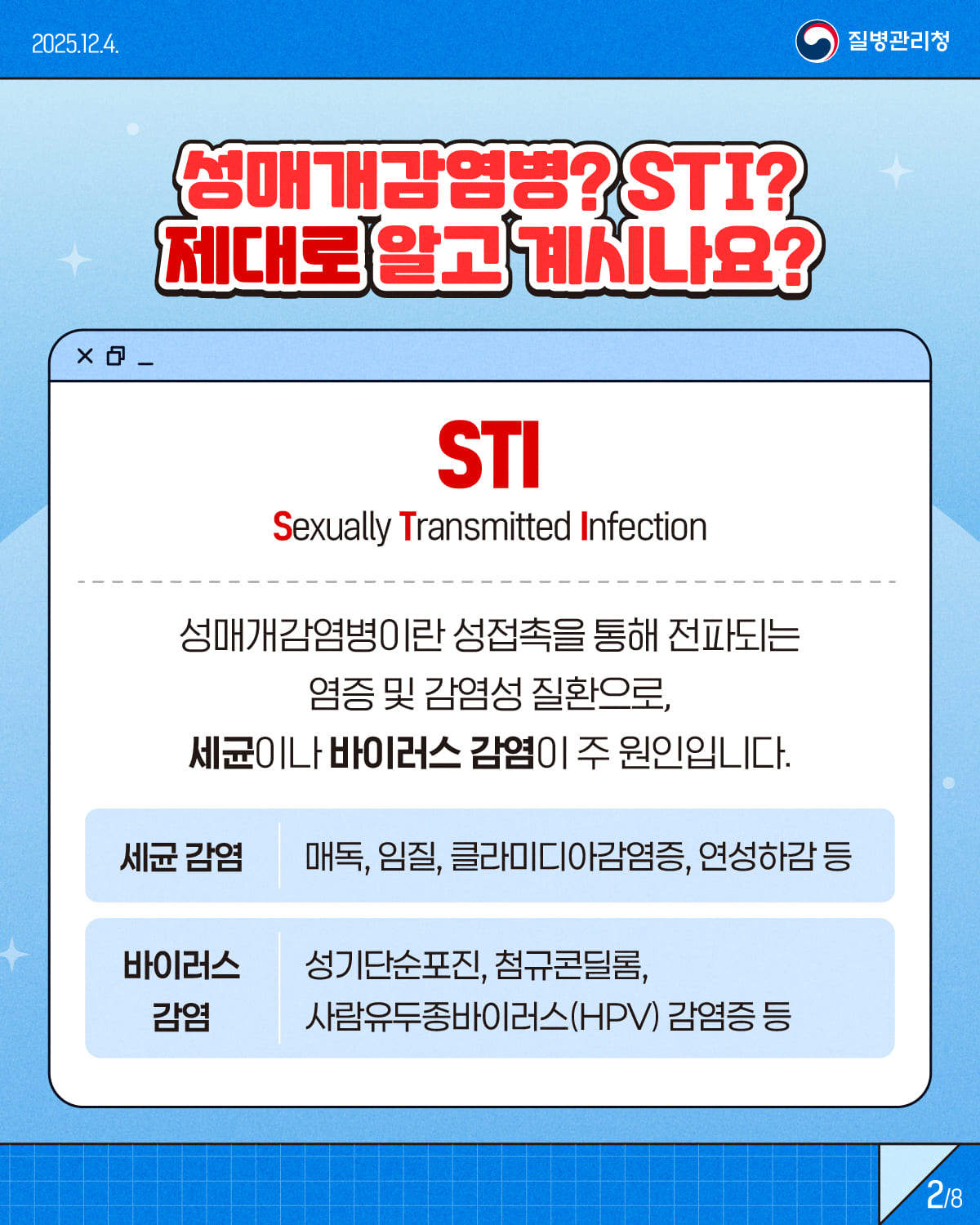 2/8 1/8 2025.12.4. 질병관리청 성매개감염병? STI? 제대로 알고 계시나요? STI (Sexually Transmitted Infection) 성매개감염병이란 성접촉을 통해 전파되는 염증 및 감염성 질환으로, 세균이나 바이러스 감염이 주 원인입니다. 세균 감염ㅣ매독, 임질, 클라미디아감염증, 연성하감 등 바이러스 감염ㅣ성기단순포진, 첨규콘딜롬, 사람유두종바이러스(HPV) 감염증 등