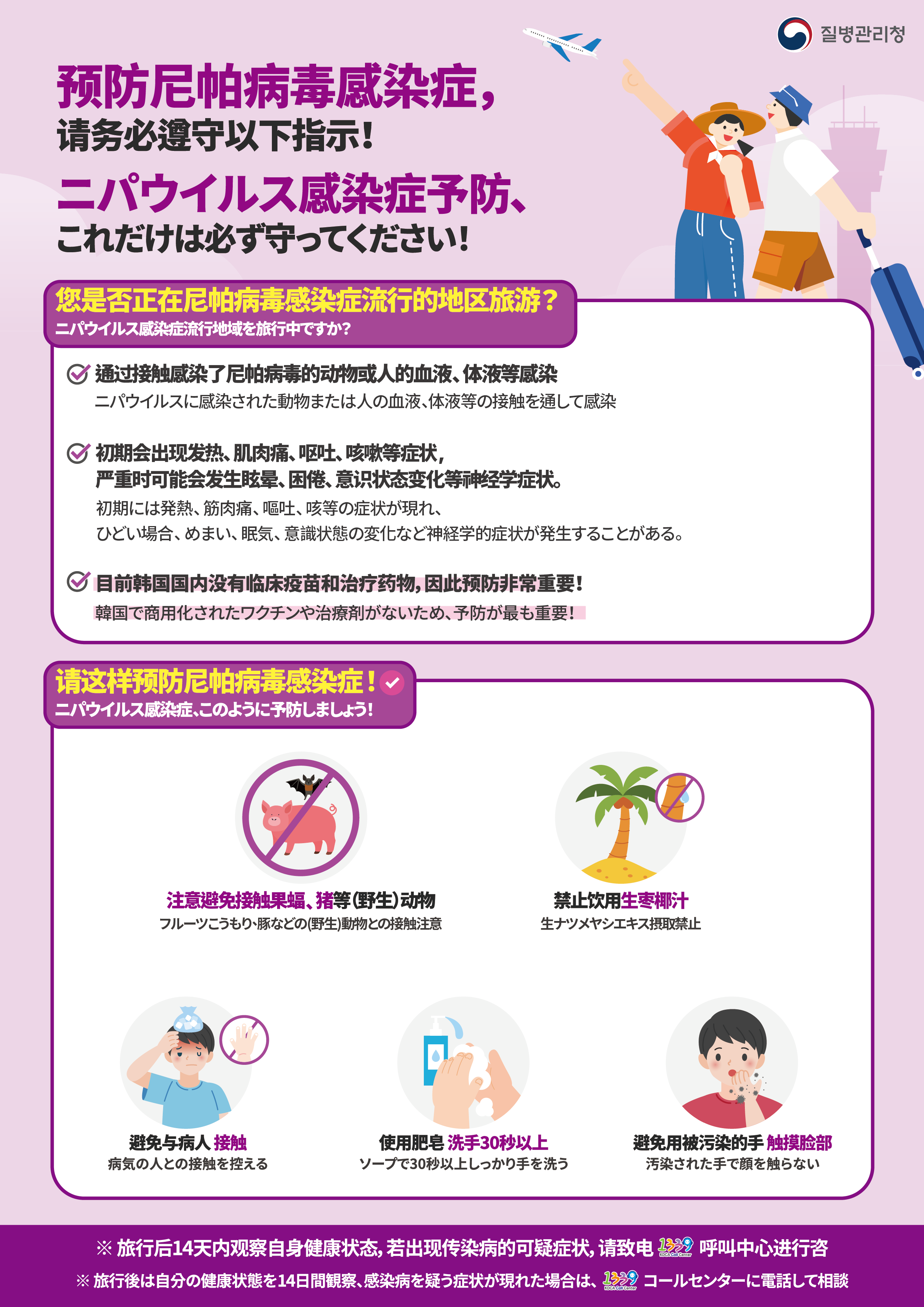 预防尼帕病毒感染症， 请务必遵守以下指示! ニパウイルス感染症予防、 これだけは必ず守ってください!   您是否正在尼帕病毒感染症流行的地区旅游？ ニパウイルス感染症流行地域を旅行中ですか？  通过接触感染了尼帕病毒的动物或人的血液、体液等感染 ニパウイルスに感染された動物または人の血液、体液等の接触を通して感染  初期会出现发热、肌肉痛、呕吐、咳嗽等症状， 严重时可能会发生眩晕、困倦、意识状态变化等神经学症状。 初期には発熱、筋肉痛、嘔吐、咳等の症状が現れ、 ひどい場合、めまい、眠気、意識状態の変化など神経学的症状が発生することがある。  目前韩国国内没有临床疫苗和治疗药物，因此预防非常重要！ 韓国で商用化されたワクチンや治療剤がないため、予防が最も重要！   请这样预防尼帕病毒感染症！ ニパウイルス感染症、このように予防しましょう！  注意避免接触果蝠 、猪等（野生）动物 フルーツこうもり、豚などの(野生)動物との接触注意  禁止饮用生枣椰汁 生ナツメヤシエキス摂取禁止  避免与病人 接触 病気の人との 接触を控える  使用肥皂 洗手30秒以上 ソープで 30秒以上しっかり手を洗う  避免用被污染的手 触摸脸部 汚染された手で 顔を触らない   ※旅行后14天内观察自身健康状态，若出现传染病的可疑症状，请致电1339呼叫中心进行咨 ※旅行後は自分の健康状態を14日間観察、感染病を疑う症状が現れた場合は、1339コールセンターに電話して相談