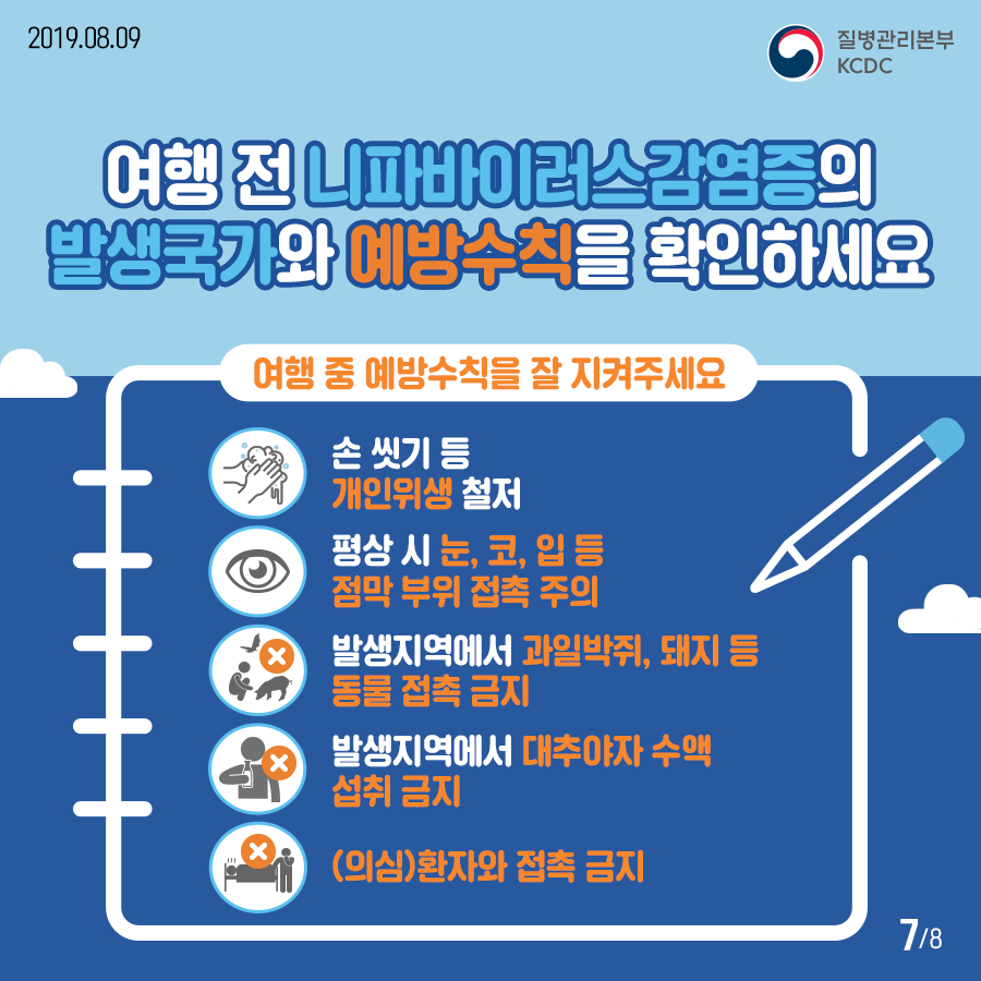 2019년 8월 9일 질병관리본부KCDC 여행 전 니파바이러스감염증의 발생국가와 예방수칙을 확인하세요 여행 중 예방수칙을 잘 지켜주세요.손 씻기 등 개인위생 철저, 평상시 눈, 코, 입 등 점막 부위 접촉 주의,발생지역에서 과일박쥐, 돼지 등 동물 접촉 금지, 발생지역에서 대추야자수액 섭취 금지,(의심)환자와 접촉 금지, 8페이지 중 7페이지