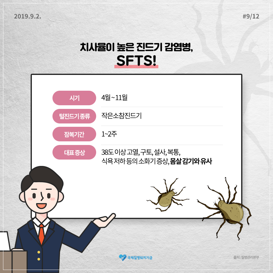 2019년 9월 2일 12페이지 중 8페이지 치사율이 높은 진드기 감염병, SFTS! 시기 : 4월 ~ 11월 진드기 종류 : 작은소참진드기 잠복기간 : 1~2주 대표 증상 : 38도 이상 고열, 구토, 설사, 복통, 식욕 저하 등의 소화기 증상, 몸살 감기와 유사 (+밑줄 강조) 출처 : 질병관리본부 국제질병퇴치기금