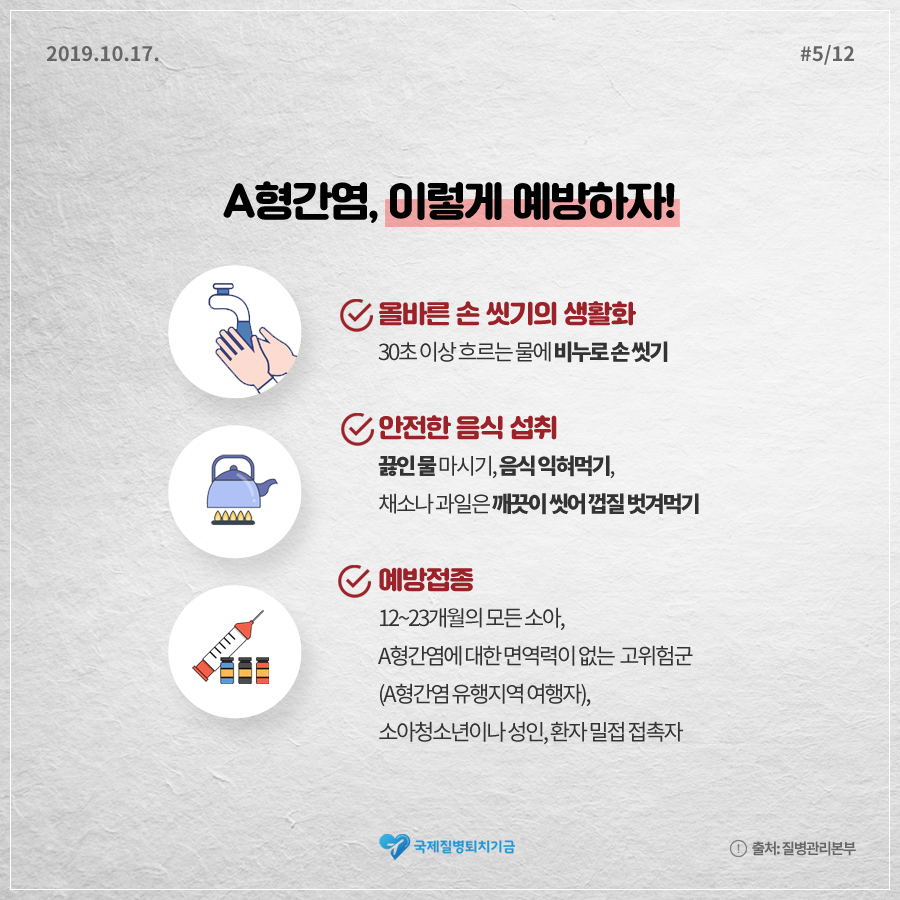 2019.10.17.#5/12 A형간염, 이렇게 예방하자! 올바른 손 씻기의 생활화 30초 이상 흐르는 물에 비누로 손 씻기, 안전한 음식 섭취 끓인 물 마시기, 음식 익혀먹기, 채소나 과일은 깨긋이 씻어 꺼ㅃ질 벗겨먹기, 예방접종 12~23개월의 모든 소아, A형간염에 대한 면역력이 없는 고위험군 (A형간염 유행지역 여행자), 소아청소년이나 성인, 환자 밀접 접촉자 국제질병퇴치기금 출처:질병관리본부