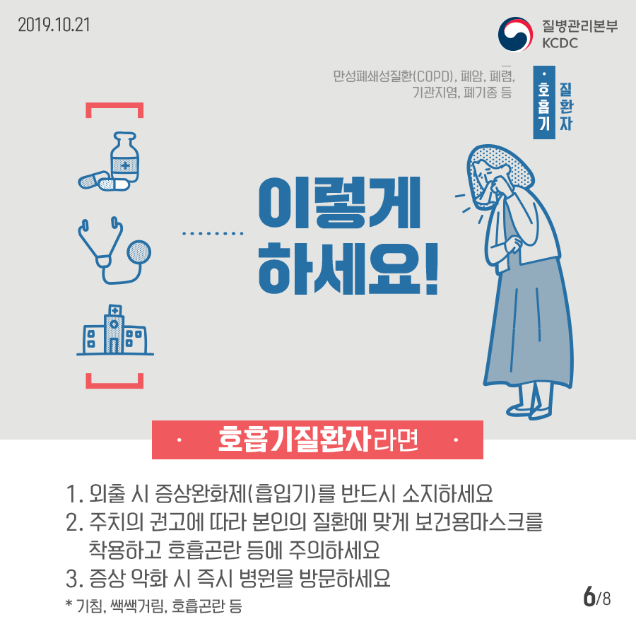 2019년 10월 21일 질병관리본부 KCDC 호흡기 질환자 만성폐쇄성질환(COPD), 폐암, 폐렴, 기관지염, 폐기종 등 이렇게 하세요! 호흡기질환자라면 1.외출 시 증상완화제(흡입기)를 반드시 소지하세요 2. 주치의 권고에 따라 본인의 질환에 맞게 보건용마스크를 착용하고 호흡고란 등에 주의하세요 3. 증상 악화 시 즉시 병원을 방문하세요 * 기침, 쌕쌕거림, 호흡곤란 등 8페이지 중 6페이지