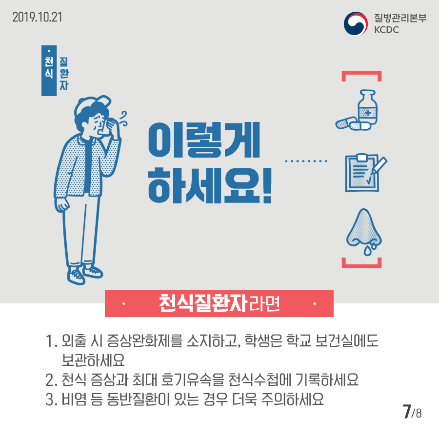 2019년 10월 21일 질병관리본부 KCDC 천식 질환자 이렇게 하세요! 천식질환자라면 1.- 외출 시 증상완화제를 소지하고, 학생은 학교 보건실에도 보관하세요 2.천식 증상과 최대 호기유속을 천식수첩에 기록하세요 3. 비염 등 동반질환이 있는 경우 더욱 주의하세요. 8페이지 중 7페이지