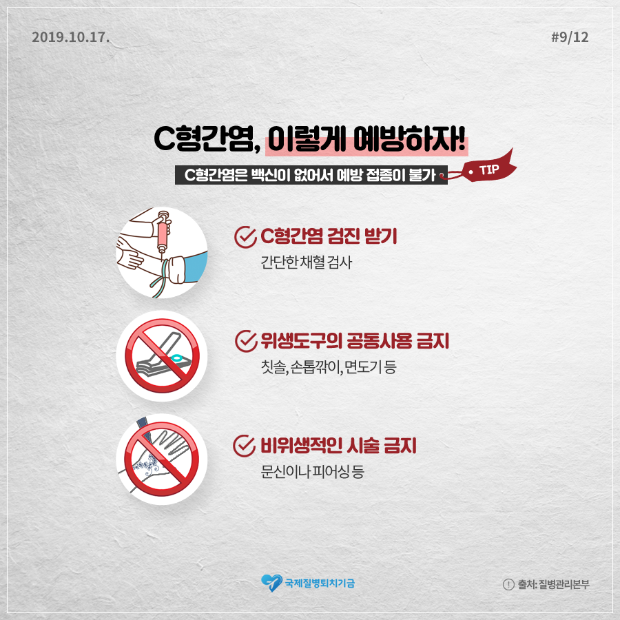 2019.10.17.#9/12 C형간염, 이렇게 예방하자! C형간염은 백신이 없어서 예방 접종이 불가 TIP C형간염 검진 받기 간단한 채혈 검사, 위생도구의 공동사용 금지 칫솔, 손톱깎이, 면도기 등, 비위생적인 시술 금지 문신이나 피어싱 등 국제질병퇴치기구 출처:질병관리본부