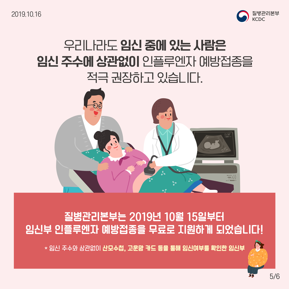 우리나라도 임신 중에 있는 사람은 임신 주수에 상관없이 인플루엔자 예방접종을 적극 권장하고 있습니다. 질병관리본부는 2019년 10월 15일부터 임신부 인플루엔자 예방접종을 무료로 지원하게 되었습니다. (* 임신 주수와 상관없이 산모수첩, 고운맘 카드 등을 통해 임신여부를 확인한 임신부)