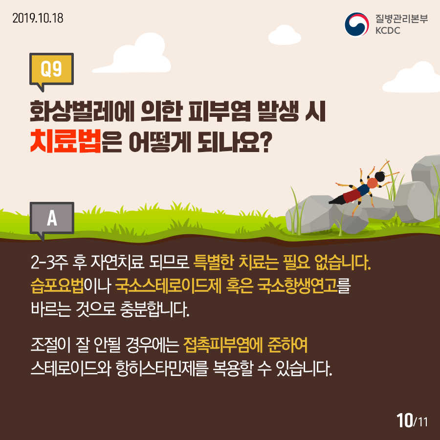 2019.10.18.질병관리본부KCDCQ9. 화상벌레에 의한 피부염 발생 시 치료법은 어떻게 되나요? A. 2-3주 후 자연치료 되므로 특별한 치료는 필요 없습니다. 습포요법이나 국소스테로이드제 혹은 국소항생연고를 바르는 것으로 충분합니다. 조절이 잘 안될 경우에는 접촉피부염에 준하여 스테로이드와 항히스타민제를 복용할 수 있습니다.12페이지중10페이지