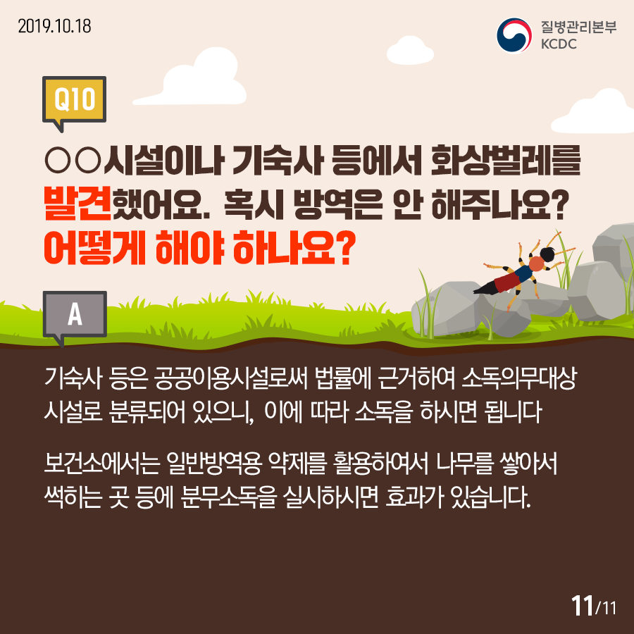 2019.10.18.질병관리본부KCDCQ10. ○○시설이나 기숙사 등에서 화상벌레를 발견했어요. 혹시 방역은 안 해주나요? 어떻게 해야 하나요? A. 기숙사 등은 공공이용시설로써 법률에 근거하여 소독의무대상 시설로 분류되어 있으니, 이에 따라 소독을 하시면 됩니다. 보건소에서는 일반방역용 약제를 활용하여서 나무를 쌓아서 썩히는 곳 등에 분무소독을 실시하시면 효과가 있습니다.12페이지중11페이지