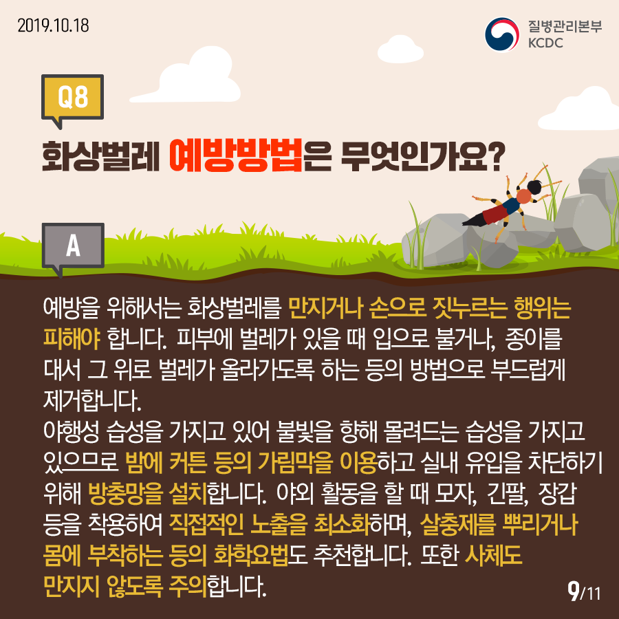 2019.10.18.질병관리본부KCDCQ8. 화상벌레 예방방법은 무엇인가요? A. 예방을 위해서는 화상벌레를 만지거나 손으로 짓누르는 행위는 피해야 합니다. 피부에 벌레가 있을 때 입으로 불거나, 종이를 대서  그 위로 벌레가 올라가도록 하는 등의 방법으로 부드럽게 제거합니다. 야행성 습성을 가지고 있어 불빛을 향해 몰려드는 습성을 가지고 있으므로 밤에 커튼 등의 가림막을 이용하고 실내 유입을 차단하기 위해 방충망을 설치합니다. 야외 활동을 할 때 모자, 긴팔, 장갑등을 착용하여 직접적인 노출을 최소화하며, 살충제를 뿌리거나 몸에 부착하는 등의 화학요법도 추천합니다. 또한 사체도 만지지 않도록 주의합니다.12페이지중9페이지