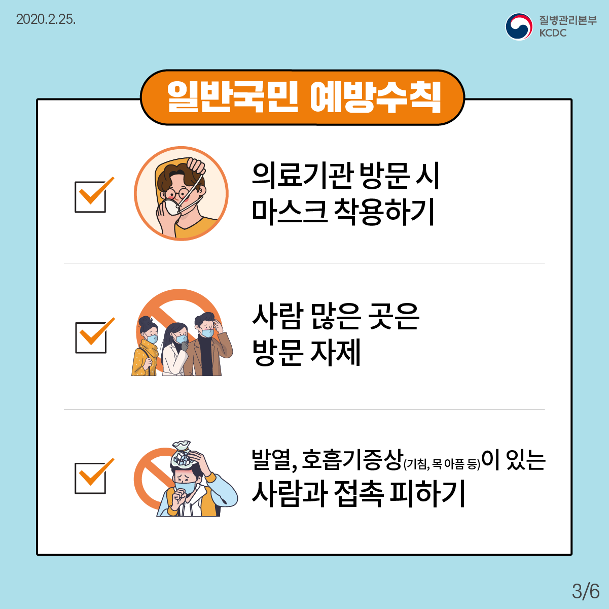 2020년2월25일 질병관리본부 KCDC 일반국민 예방수칙 V 의료기관 방문 시 마스크 착용하기 V 사람 많은 곳은 방문 자제 V 발열, 호흡기증상(기침, 목 아픔 등)이 있는 사람과 접촉 피하기 6페이지 중 3페이지