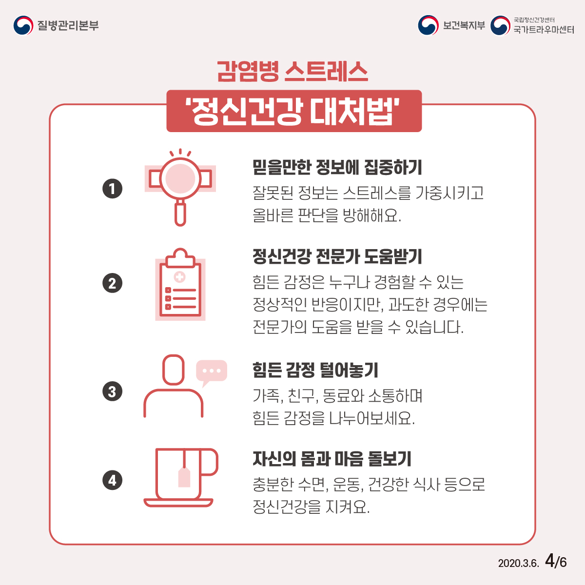 질병관리보본, 보건복지부, 국립정신건강센터 국가트라우마센터 2020년 3월 6일 6페이중 4페이지 감염병 스트레스 ‘정신건강 대처법’ ① 믿을만한 정보에 집중하기 잘못된 정보는 스트레스를 가중시키고 올바른 판단을 방해해요. ② 정신건강 전문가 도움받기 힘든 감정은 누구나 경험할 수 있는 정상적인 반응이지만, 과도한 경우에는 전문가의 도움을 받을 수 있습니다. ③ 힘든 감정 털어놓기 가족, 친구, 동료와 소통하며 힘든 감정을 나누어보세요. ④ 자신의 몸과 마음 돌보기 충분한 수면, 운동, 건강한 식사 등으로 정신건강을 지켜요.