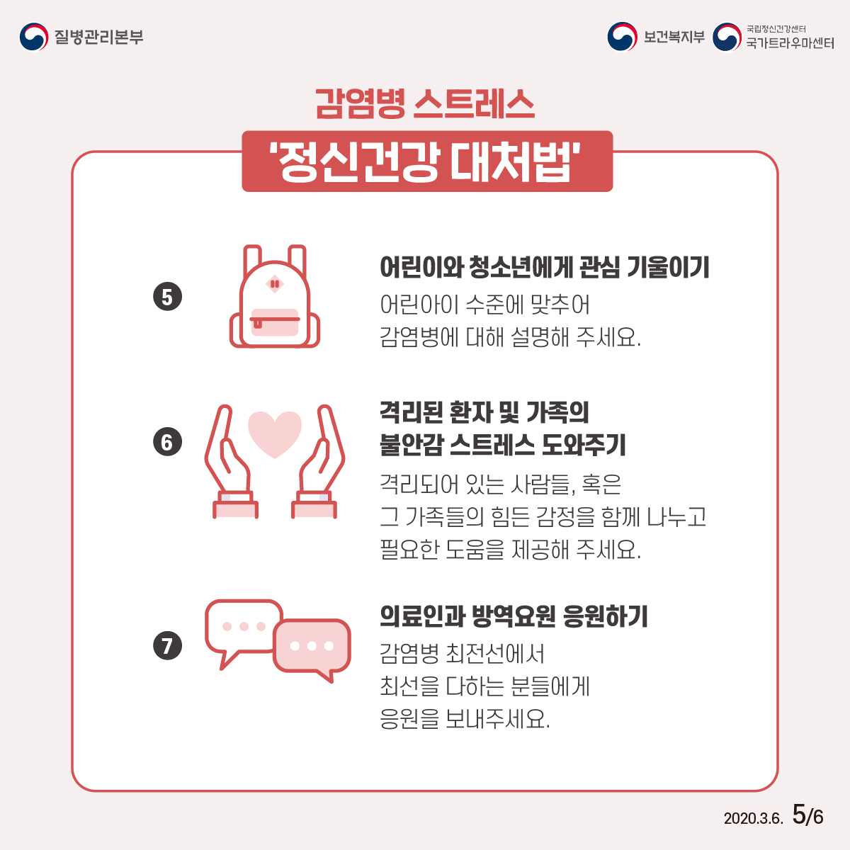 질병관리보본, 보건복지부, 국립정신건강센터 국가트라우마센터 2020년 3월 6일 6페이중 5페이지 감염병 스트레스 ‘정신건강 대처법’ ⑤ 어린이와 청소년에게 관심 기울이기 어린아이 수준에 맞추어 감염병에 대해 설명해 주세요. ⑥ 격리된 환자 및 가족의 불안감 스트레스 도와주기 격리되어 있는 사람들, 혹은 그 가족들의 힘든 감정을 함께 나누고 필요한 도움을 제공해 주세요. ⑦ 의료인과 방역요원 응원하기 감염병 최전선에서 최선을 다하는 분들에게 응원을 보내주세요.