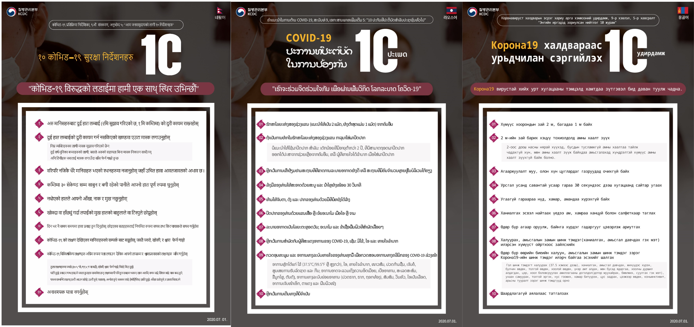 COVID-19 Response Guidelines, 9th Edition, Appendix 5: 10 Guidelines for the General Population 10 COVID-19 Prevention Guidelines Together, we stand resolute in the fight against COVID-19 1. Maintain two arms’ length (2m recommended, 1m minimum) from other people 2. Wear a mask if two arms' length can't be maintained Masks are not recommended for: toddlers under 2 years of age, those who cannot take off a mask without help from others, and those who face difficulties breathing when wearing a mask 3. Refrain from visiting places that lack proper ventilation while many people are in proximity 4. Wash your hands thoroughly with soap and running water for at least 30 seconds 5. Don't touch your eyes, nose, and mouth with unwashed hands 6. Cover your mouth with your sleeve or a tissue when coughing or sneezing 7. Ventilate periodically throughout the day; clean and disinfect frequently touched surfaces 8. Avoid contact with people who display symptoms of COVID-19, such as fever, cough, and difficulty breathing 9. Check your temperature and respiratory symptoms daily to detect COVID-19 clinical symptoms in advance Major symptoms include fever (37.5°C/99.5°F or higher), cough, difficulty breathing, chills, muscle aches, sore throat, loss of taste and smell; symptoms may also include tiredness, loss of appetite, phlegm buildup, runny nose, clogged nose, digestive symptoms (nausea, vomiting, diarrhea), confusion, dizziness, hemoptysis, chest pain, conjunctivitis, and skin rash 10. Refrain from unnecessary travel 2020.7.13.