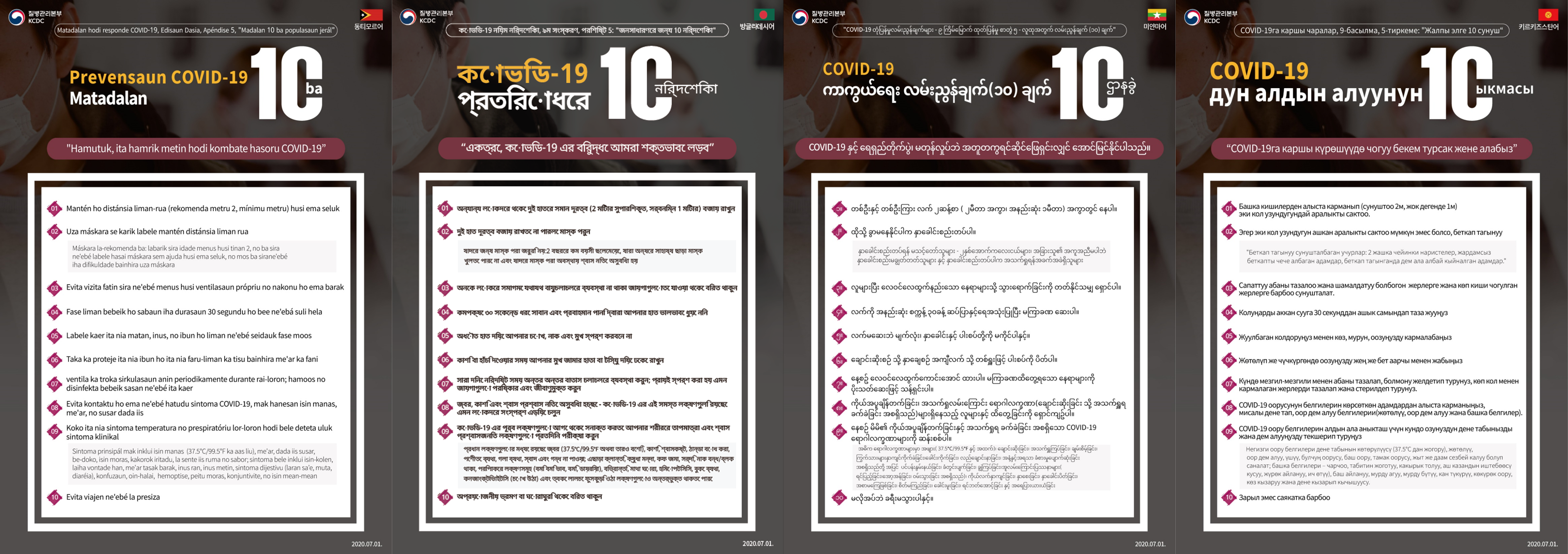 COVID-19 Response Guidelines, 9th Edition, Appendix 5: 10 Guidelines for the General Population 10 COVID-19 Prevention Guidelines Together, we stand resolute in the fight against COVID-19 1. Maintain two arms’ length (2m recommended, 1m minimum) from other people 2. Wear a mask if two arms' length can't be maintained Masks are not recommended for: toddlers under 2 years of age, those who cannot take off a mask without help from others, and those who face difficulties breathing when wearing a mask 3. Refrain from visiting places that lack proper ventilation while many people are in proximity 4. Wash your hands thoroughly with soap and running water for at least 30 seconds 5. Don't touch your eyes, nose, and mouth with unwashed hands 6. Cover your mouth with your sleeve or a tissue when coughing or sneezing 7. Ventilate periodically throughout the day; clean and disinfect frequently touched surfaces 8. Avoid contact with people who display symptoms of COVID-19, such as fever, cough, and difficulty breathing 9. Check your temperature and respiratory symptoms daily to detect COVID-19 clinical symptoms in advance Major symptoms include fever (37.5°C/99.5°F or higher), cough, difficulty breathing, chills, muscle aches, sore throat, loss of taste and smell; symptoms may also include tiredness, loss of appetite, phlegm buildup, runny nose, clogged nose, digestive symptoms (nausea, vomiting, diarrhea), confusion, dizziness, hemoptysis, chest pain, conjunctivitis, and skin rash 10. Refrain from unnecessary travel 2020.7.13.