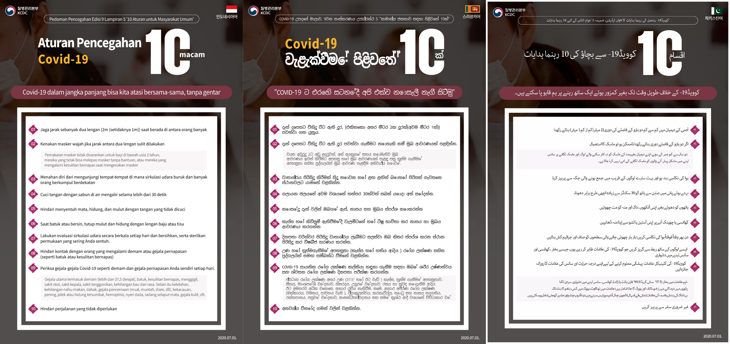 COVID-19 Response Guidelines, 9th Edition, Appendix 5: 10 Guidelines for the General Population 10 COVID-19 Prevention Guidelines Together, we stand resolute in the fight against COVID-19 1. Maintain two arms’ length (2m recommended, 1m minimum) from other people 2. Wear a mask if two arms' length can't be maintained Masks are not recommended for: toddlers under 2 years of age, those who cannot take off a mask without help from others, and those who face difficulties breathing when wearing a mask 3. Refrain from visiting places that lack proper ventilation while many people are in proximity 4. Wash your hands thoroughly with soap and running water for at least 30 seconds 5. Don't touch your eyes, nose, and mouth with unwashed hands 6. Cover your mouth with your sleeve or a tissue when coughing or sneezing 7. Ventilate periodically throughout the day; clean and disinfect frequently touched surfaces 8. Avoid contact with people who display symptoms of COVID-19, such as fever, cough, and difficulty breathing 9. Check your temperature and respiratory symptoms daily to detect COVID-19 clinical symptoms in advance Major symptoms include fever (37.5°C/99.5°F or higher), cough, difficulty breathing, chills, muscle aches, sore throat, loss of taste and smell; symptoms may also include tiredness, loss of appetite, phlegm buildup, runny nose, clogged nose, digestive symptoms (nausea, vomiting, diarrhea), confusion, dizziness, hemoptysis, chest pain, conjunctivitis, and skin rash 10. Refrain from unnecessary travel 2020.7.13.