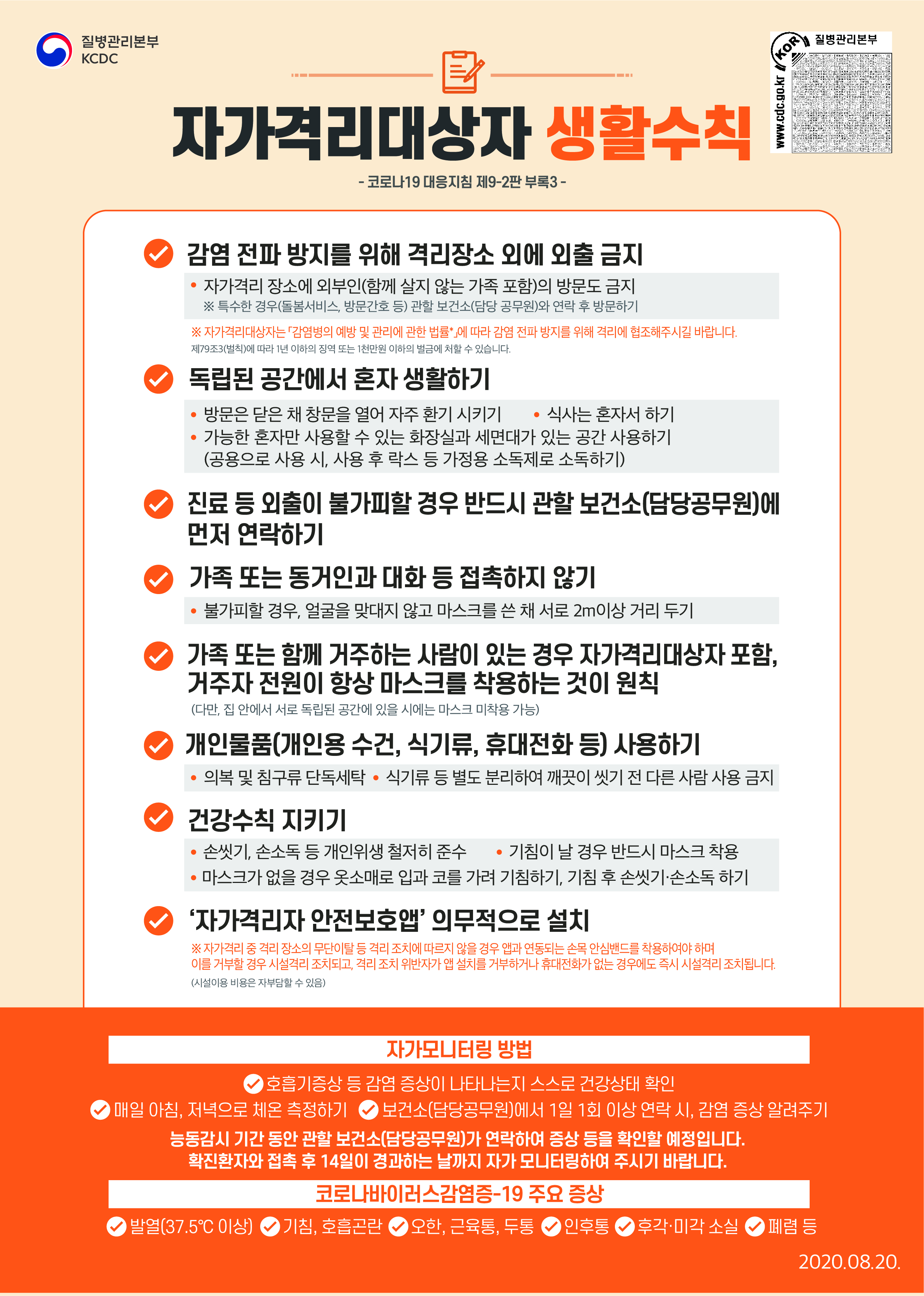 질병관리본부 KCDC 자가격리대상자 생활수칙 코로나19 대응지침 제9-2판 부록3 감염 전파 방지를 위해 격리장소 외에 외출 금지 자가격리 장소에 외부인(함께 살지 않는 가족 포함)의 방문도 금지 *특수한 경우(돌봄서비스, 방문간호 등) 관할 보건소(담당 공무원)와 연락 후 방문하기 *자가격리대상자는 감염병의 예방 및 관리에 관한 법률*에 따라 감염 전파 방지를 위해 격리에 협조해주시길 바랍니다. 제79조3(벌칙)에 따라 1년 이하의 징역 또는 1천만원 이하의 벌금에 처할 수 있습니다. 독립된 공간에서 혼자 생활하기 방문을 닫을 채 창문을 열어 자주 환기 시키기 식사는 혼자서 하기 가능한 혼자만 사용할 수 있는 화장실과 세면대가 있는 공간 사용하기 (공용으로 사용 시, 사용 후 락스 등 가정용 소독제로 소독하기) 진료 등 외출이 불가피할 경우 반드시 관할 보건소(담당공무원)에 먼저 연락하기 가족 또는 동거인의 대화 등 접촉하지 않기 불가피할 경우, 얼굴을 맞대지 않고 마스크를 쓴 채 서로 2m이상 거리 두기 가족 또는 함께 거주하는 사람이 있는 경우 자가격리대상자 포함, 거주자 전원이 항상 마스크를 착용하는 것이 원칙 (다만, 집 안에서 서로 독립된 공간에 있을 시에는 마스크 미착용 가능) 개인물품(개인용 수건, 식기류, 휴대전화 등) 사용하기 의복 및 침구류 단독세탁 식기류 등 별도 분리하여 깨끗이 씻기 전 다른 사람 사용 금지 건강수칙 지키기 손씻기, 손소독 등 개인위생 철저히 준수 기침이 날 경우 반드시 마스크 착용 마스크가 없을 경우 옷소매로 입과 코를 가려 기침하기, 기침 후 손씻기 손소독하기 자가격리자 안전보호앱 의무적으로 설치 *자가격리 중 격리 장소의 무단이탈 등 격리 조치에 따르지 않을 경우 앱과 연동되는 손목 안심밴드를 착용하여야 하며 이를 거부할 경우 시설격리 조치되고, 격리 조치 위반자가 앱 설치를 거부하거나 휴대전화가 없는 경우에도 즉시 시설격리 조치됩니다.(시설이용 비용은 자부담 할 수 있음) 자가모니터링 방법 호흡기증상 등 감염 증상이 나타나는지 스스로 건강상태 확인 매일 아침, 저녁으로 체온 측정하기 보건소(담당공무원)에서 1일 1회 이상 연락 시, 감염 증상 알려주기 능동감시 기간 동안 관할 보건소(담당공무원)가 연락하여 증상 등을 확인할 예정입니다. 확진환자와 접촉 후 14일이 결과하는 날까지 자가모니터링하여 주시기 바랍니다. 코로나바이러스감염증-19 주요 증상 발열(37.5도 이상) 기침 호흡곤란 오한 근육통 두통 인후통 후각 미각 손실 폐렴 등 2020.08.20.