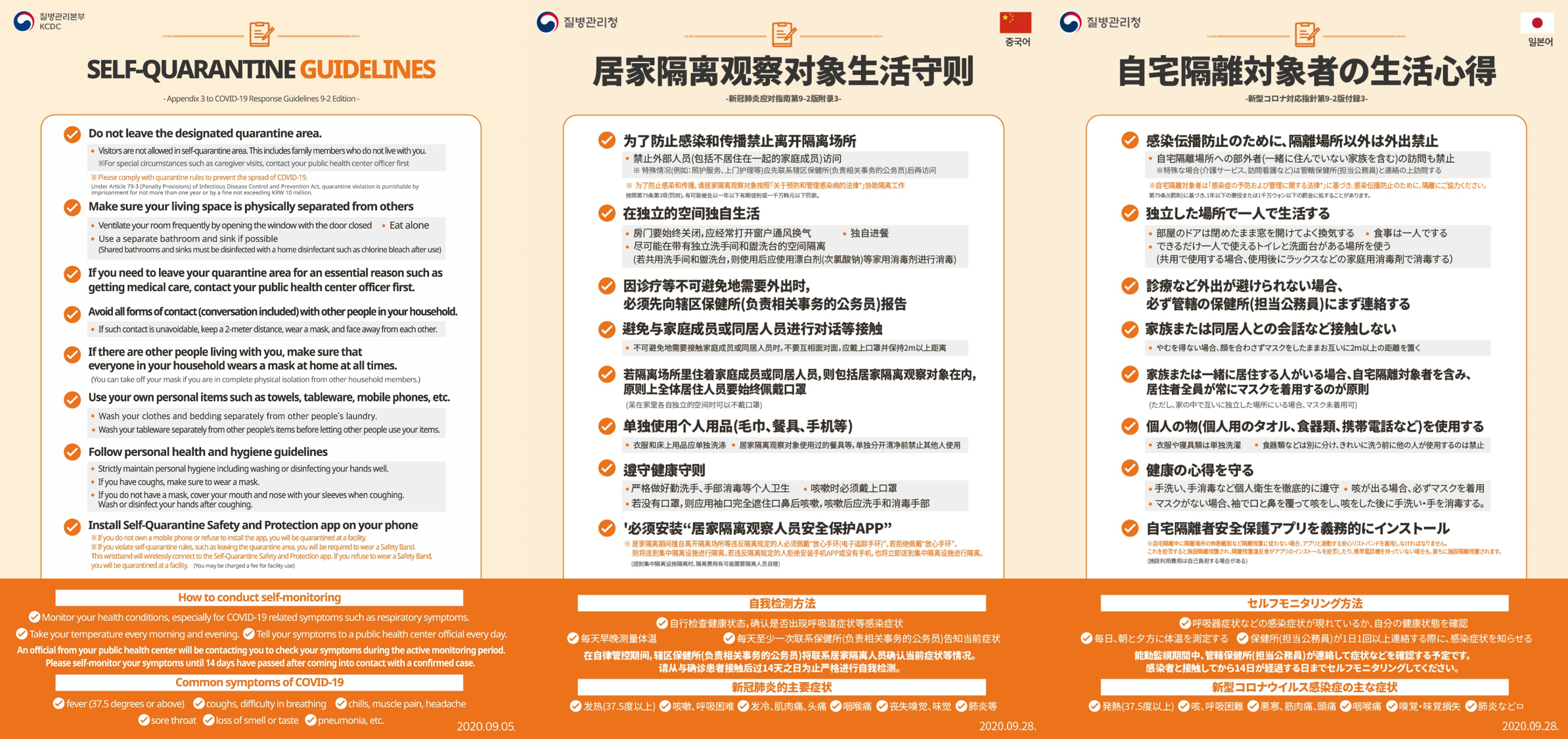 SELF-QUARANTINE GUIDELINES Appendix 3 to COVID-19 Response Guidelines 9-2 Edition Do not leave the designated quarantine area. Visitors are not allowed in self-quarantine area. This includes family members who do not live with you. ※ For special circumstances such as caregiver visits, contact your public health center officer first ※ Please comply with quarantine rules to prevent the spread of COVID-19. Under Article 79-3 (Penalty Provisions) of Infectious Disease Control and Prevention Act, quarantine violation is punishable by imprisonment for not more than one year or by a fine not exceeding KRW 10 million. Make sure your living space is physically separated from others Ventilate your room frequently by opening the window with the door closed Eat alone Use a separate bathroom and sink if possible (Shared bathrooms and sinks must be disinfected with a home disinfectant such as chlorine bleach after use) If you need to leave your quarantine area for an essential reason such as getting medical care, contact your public health center officer first. Avoid all forms of contact (conversation included) with other people in your household. If such contact is unavoidable, keep a 2-meter distance, wear a mask, and face away from each other. If there are other people living with you, make sure that everyone in your household wears a mask at home at all times. (You can take off your mask if you are in complete physical isolation from other household members.) Use your own personal items such as towels, tableware, mobile phones, etc. Wash your clothes and bedding separately from other people's laundry. Wash your tableware separately from other people's items before letting other people use your items. Follow personal health and hygiene guidelines. Strictly maintain personal hygiene including washing or disinfecting your hands well. If you have coughs, make sure to wear a mask. If you do not have a mask, cover your mouth and nose with your sleeves when coughing. Wash or disinfect your hands after coughing. Install Self-Quarantine Safety and Protection app on your phone ※If you do not own a mobile phone or refuse to install the app, you will be quarantined at a facility. ※If you violate self-quarantine rules, such as leaving the quarantine area, you will be required to wear a Safety Band. This wristband will wirelessly connect to the Self-Quarantine Safety and Protection app. If you refuse to wear a Safety Band, you will be quarantined at a facility.