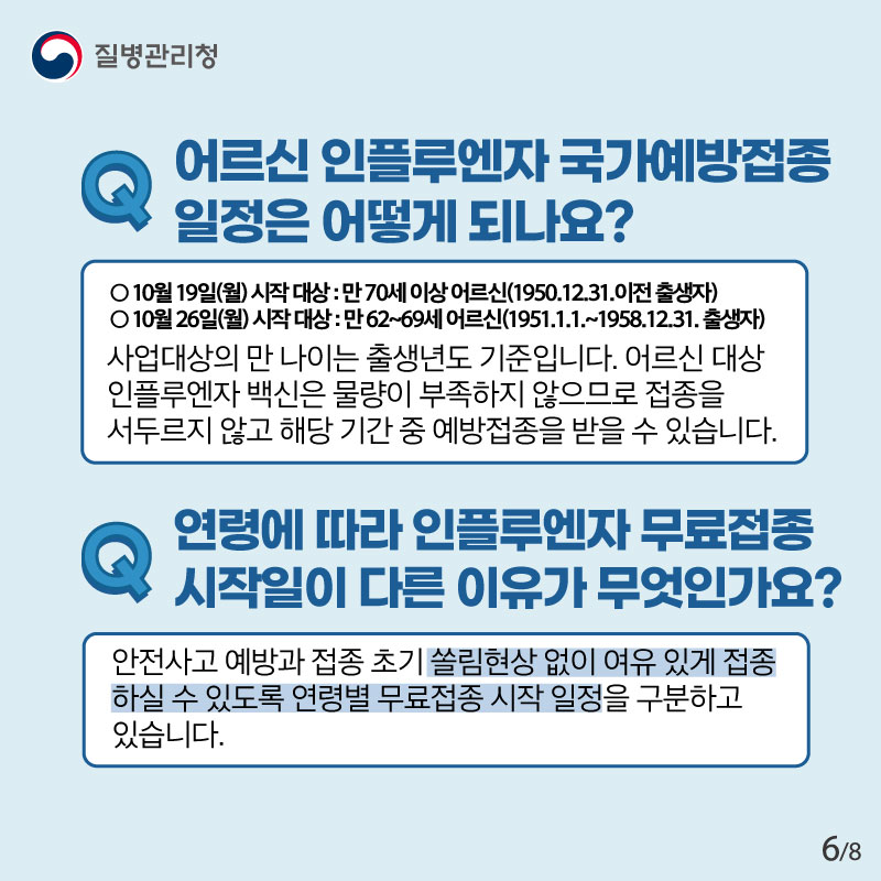 Q 어르신 인플루엔자 국가예방접종 일정은 어떻게 되나요? ○ 10월 19일(월) 시작 대상 : 만 70세 이상 어르신(1950.12.31.이전 출생자) ○ 10월 26일(월) 시작 대상 : 만 62~69세 어르신(1951.1.1.~1958.12.31. 출생자) 사업대상의 만 나이는 출생년도 기준입니다. 어르신 대상 인플루엔자 백신은 물량이 부족하지 않으므로 접종을 서두르지 않고 해당 기간 중 예방접종을 받을 수 있습니다. Q 연령에 따라 인플루엔자 무료접종 시작일이 다른 이유가 무엇인가요? 안전사고 예방과 접종 초기 쏠림현상 없이 여유 있게 접종하실 수 있도록 연령별 무료접종 시작 일정을 구분하고 있습니다.