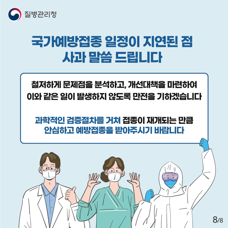 국가예방접종 일정이 지연된 점 사과 말씀 드립니다 철저하게 문제점을 분석하고, 개선대책을 마련하여 이와 같은 일이 발생하지 않도록 만전을 기하겠습니다 과학적인 검증절차를 거쳐 접종이 재개되는 만큼 안심하고 예방접종을 받아주시기 바랍니다